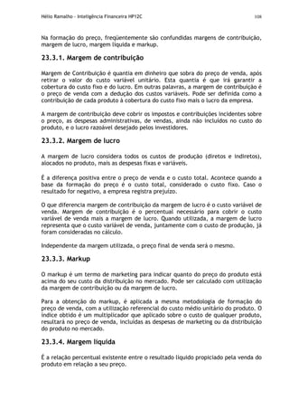 Hélio Ramalho - Inteligência Financeira HP12C 108
Na formação do preço, freqüentemente são confundidas margens de contribuição,
margem de lucro, margem líquida e markup.
23.3.1. Margem de contribuição
Margem de Contribuição é quantia em dinheiro que sobra do preço de venda, após
retirar o valor do custo variável unitário. Esta quantia é que irá garantir a
cobertura do custo fixo e do lucro. Em outras palavras, a margem de contribuição é
o preço de venda com a dedução dos custos variáveis. Pode ser definida como a
contribuição de cada produto à cobertura do custo fixo mais o lucro da empresa.
A margem de contribuição deve cobrir os impostos e contribuições incidentes sobre
o preço, as despesas administrativas, de vendas, ainda não incluídos no custo do
produto, e o lucro razoável desejado pelos investidores.
23.3.2. Margem de lucro
A margem de lucro considera todos os custos de produção (diretos e indiretos),
alocados no produto, mais as despesas fixas e variáveis.
É a diferença positiva entre o preço de venda e o custo total. Acontece quando a
base da formação do preço é o custo total, considerado o custo fixo. Caso o
resultado for negativo, a empresa registra prejuízo.
O que diferencia margem de contribuição da margem de lucro é o custo variável de
venda. Margem de contribuição é o percentual necessário para cobrir o custo
variável de venda mais a margem de lucro. Quando utilizada, a margem de lucro
representa que o custo variável de venda, juntamente com o custo de produção, já
foram consideradas no cálculo.
Independente da margem utilizada, o preço final de venda será o mesmo.
23.3.3. Markup
O markup é um termo de marketing para indicar quanto do preço do produto está
acima do seu custo da distribuição no mercado. Pode ser calculado com utilização
da margem de contribuição ou da margem de lucro.
Para a obtenção do markup, é aplicada a mesma metodologia de formação do
preço de venda, com a utilização referencial do custo médio unitário do produto. O
índice obtido é um multiplicador que aplicado sobre o custo de qualquer produto,
resultará no preço de venda, incluídas as despesas de marketing ou da distribuição
do produto no mercado.
23.3.4. Margem líquida
É a relação percentual existente entre o resultado líquido propiciado pela venda do
produto em relação a seu preço.
 