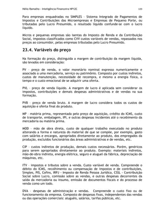 Hélio Ramalho - Inteligência Financeira HP12C 109
Para empresas enquadradas no SIMPLES – Sistema Integrado de Pagamentos de
Impostos e Contribuições das Microempresas e Empresas de Pequeno Porte, ou
tributadas pelo Lucro Presumido, o resultado líquido confunde-se com o lucro
líquido.
Micros e pequenas empresas são isentas do Imposto de Renda e da Contribuição
Social, impostos classificados como CVV custos variáveis de vendas, repassados nos
preços ao consumidor, pelas empresas tributadas pelo Lucro Presumido.
23.4. Variáveis do preço
Na formação do preço, distinguida a margem de contribuição da margem líquida,
são levados em consideração:
PV – preço de venda, o valor monetário nominal expresso numericamente e
associado a uma mercadoria, serviço ou patrimônio. Composto por custos indiretos,
custos de manutenção, necessidade de recompra, e mesmo a energia física, o
tempo e o custo emocional de se adquirir uma oferta.
PVL – preço de venda líquido. A margem de lucro é aplicada sem considerar os
impostos, contribuições e demais despesas administrativas e de vendas na sua
formação.
PVB – preço de venda bruto. A margem de lucro considera todos os custos de
aquisição e oferta final do produto.
MP – matéria prima, representada pelo preço de aquisição, crédito do ICMS, custo
de transporte, embalagem, IPI, e outras despesas incidentes até o recebimento da
mercadoria ou matéria prima.
MOD – mão de obra direta, custo de qualquer trabalho executado no produto
alterando a forma e natureza do material de que se compõe, por exemplo, gasto
com salários e encargos, apropriados diretamente ao produto, dos empregados da
produção, excluídos funcionários das áreas administrativas e de vendas, etc.
CIP – custos indiretos de produção, demais custos necessários. Porém, genéricos
para serem apropriados diretamente ao produto. Exemplo: materiais indiretos,
mão-de-obra indireta, energia elétrica, seguro e aluguel da fábrica, depreciação de
máquinas, etc.
ITV – impostos e tributos sobre a venda. Custo variável de venda. Compreende o
débito do ICMS, recolhimento ou compensação de impostos e de contribuições,
Simples, PIS, Cofins, IRPJ - Imposto de Renda Pessoa Jurídica, CSSL - Contribuição
Social sobre Lucro, comissão sobre as vendas, e outras despesas decorrentes da
saída da mercadoria ou insumo, emissão de documentos fiscais e do processo de
venda como um todo.
DVA – despesas de administração e vendas. Compreende o custo fixo ou de
funcionamento da empresa. Composto de despesas fixas, independentes das vendas
ou das operações comerciais: aluguéis, salários, tarifas públicas, etc.
 