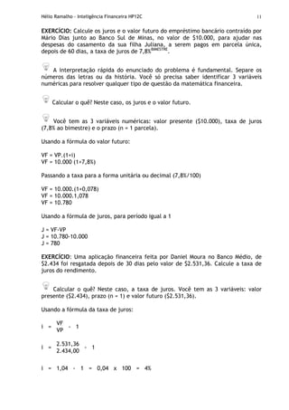 Hélio Ramalho - Inteligência Financeira HP12C 11
EXERCÍCIO: Calcule os juros e o valor futuro do empréstimo bancário contraído por
Mário Dias junto ao Banco Sul de Minas, no valor de $10.000, para ajudar nas
despesas do casamento da sua filha Juliana, a serem pagos em parcela única,
depois de 60 dias, a taxa de juros de 7,8%BIMESTRE
.
A interpretação rápida do enunciado do problema é fundamental. Separe os
números das letras ou da história. Você só precisa saber identificar 3 variáveis
numéricas para resolver qualquer tipo de questão da matemática financeira.
Calcular o quê? Neste caso, os juros e o valor futuro.
Você tem as 3 variáveis numéricas: valor presente ($10.000), taxa de juros
(7,8% ao bimestre) e o prazo (n = 1 parcela).
Usando a fórmula do valor futuro:
VF = VP.(1+i)
VF = 10.000 (1+7,8%)
Passando a taxa para a forma unitária ou decimal (7,8%/100)
VF = 10.000.(1+0,078)
VF = 10.000.1,078
VF = 10.780
Usando a fórmula de juros, para período igual a 1
J = VF-VP
J = 10.780-10.000
J = 780
EXERCÍCIO: Uma aplicação financeira feita por Daniel Moura no Banco Médio, de
$2.434 foi resgatada depois de 30 dias pelo valor de $2.531,36. Calcule a taxa de
juros do rendimento.
Calcular o quê? Neste caso, a taxa de juros. Você tem as 3 variáveis: valor
presente ($2.434), prazo (n = 1) e valor futuro ($2.531,36).
Usando a fórmula da taxa de juros:
VF
i =
VP
- 1
2.531,36
i =
2.434,00
- 1
i = 1,04 - 1 = 0,04 x 100 = 4%
 