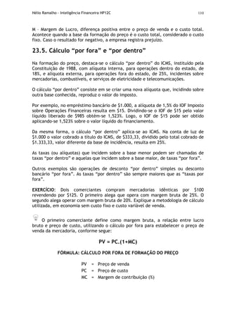 Hélio Ramalho - Inteligência Financeira HP12C 110
M – Margem de Lucro, diferença positiva entre o preço de venda e o custo total.
Acontece quando a base da formação do preço é o custo total, considerado o custo
fixo. Caso o resultado for negativo, a empresa registra prejuízo.
23.5. Cálculo “por fora” e “por dentro”
Na formação do preço, destaca-se o cálculo “por dentro” do ICMS, instituído pela
Constituição de 1988, com alíquota interna, para operações dentro do estado, de
18%, e alíquota externa, para operações fora do estado, de 25%, incidentes sobre
mercadorias, combustíveis, e serviços de eletricidade e telecomunicações.
O cálculo “por dentro” consiste em se criar uma nova alíquota que, incidindo sobre
outra base conhecida, reproduz o valor do imposto.
Por exemplo, no empréstimo bancário de $1.000, a alíquota de 1,5% do IOF Imposto
sobre Operações Financeiras resulta em $15. Dividindo-se o IOF de $15 pelo valor
líquido liberado de $985 obtém-se 1,523%. Logo, o IOF de $15 pode ser obtido
aplicando-se 1,523% sobre o valor líquido do financiamento.
Da mesma forma, o cálculo “por dentro” aplica-se ao ICMS. Na conta de luz de
$1.000 o valor cobrado a título do ICMS, de $333,33, dividido pelo total cobrado de
$1.333,33, valor diferente da base de incidência, resulta em 25%.
As taxas (ou alíquotas) que incidem sobre a base menor podem ser chamadas de
taxas “por dentro” e aquelas que incidem sobre a base maior, de taxas “por fora”.
Outros exemplos são operações de desconto “por dentro” simples ou desconto
bancário “por fora”. As taxas “por dentro” são sempre maiores que as “taxas por
fora”.
EXERCÍCIO: Dois comerciantes compram mercadorias idênticas por $100
revendendo por $125. O primeiro alega que opera com margem bruta de 25%. O
segundo alega operar com margem bruta de 20%. Explique a metodologia de cálculo
utilizada, em economia sem custo fixo e custo variável de venda.
O primeiro comerciante define como margem bruta, a relação entre lucro
bruto e preço de custo, utilizando o cálculo por fora para estabelecer o preço de
venda da mercadoria, conforme segue:
PV = PC.(1+MC)
FÓRMULA: CÁLCULO POR FORA DE FORMAÇÃO DO PREÇO
PV = Preço de venda
PC = Preço de custo
MC = Margem de contribuição (%)
 