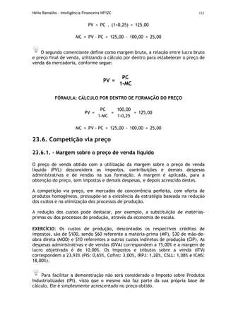 Hélio Ramalho - Inteligência Financeira HP12C 111
PV = PC . (1+0,25) = 125,00
MC = PV – PC = 125,00 - 100,00 = 25,00
O segundo comerciante define como margem bruta, a relação entre lucro bruto
e preço final de venda, utilizando o cálculo por dentro para estabelecer o preço de
venda da mercadoria, conforme segue:
PV =
PC
1-MC
FÓRMULA: CÁLCULO POR DENTRO DE FORMAÇÃO DO PREÇO
PV =
PC
1-MC
=
100,00
1-0,25
= 125,00
MC = PV - PC = 125,00 - 100,00 = 25,00
23.6. Competição via preço
23.6.1. - Margem sobre o preço de venda líquido
O preço de venda obtido com a utilização da margem sobre o preço de venda
líquido (PVL) desconsidera os impostos, contribuições e demais despesas
administrativas e de vendas na sua formação. A margem é aplicada, para a
obtenção do preço, sem impostos e demais despesas, e depois acrescido destes.
A competição via preço, em mercados de concorrência perfeita, com oferta de
produtos homogêneos, pressupõe-se a existência da estratégia baseada na redução
dos custos e na otimização dos processos de produção.
A redução dos custos pode destacar, por exemplo, a substituição de matérias-
primas ou dos processos de produção, através da economia de escala.
EXERCÍCIO: Os custos de produção, descontados os respectivos créditos de
impostos, são de $100, sendo $60 referente a matéria-prima (MP), $30 de mão-de-
obra direta (MOD) e $10 referentes a outros custos indiretos de produção (CIP). As
despesas administrativas e de vendas (DVA) correspondem a 15,00% e a margem de
lucro objetivada é de 10,00%. Os impostos e tributos sobre a venda (ITV)
correspondem a 23,93% (PIS: 0,65%, Cofins: 3,00%, IRPJ: 1,20%, CSLL: 1,08% e ICMS:
18,00%).
Para facilitar a demonstração não será considerado o Imposto sobre Produtos
Industrializados (IPI), visto que o mesmo não faz parte da sua própria base de
cálculo. Ele é simplesmente acrescentado no preço obtido.
 