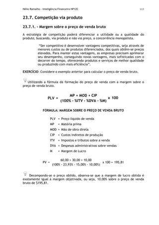 Hélio Ramalho - Inteligência Financeira HP12C 113
23.7. Competição via produto
23.7.1. - Margem sobre o preço de venda bruto
A estratégia de competição poderá diferenciar a utilidade ou a qualidade do
produto, buscando, via produto e não via preço, a concorrência monopolista.
“Ser competitivo é desenvolver vantagens competitivas, seja através de
menores custos ou de produtos diferenciados, dos quais obtêm-se preços
elevados. Para manter estas vantagens, as empresas precisam aprimorar
seu desempenho, conseguindo novas vantagens, mais sofisticadas com o
decorrer do tempo, oferecendo produtos e serviços de melhor qualidade
ou produzindo com mais eficiência”.
EXERCÍCIO: Considere o exemplo anterior para calcular o preço de venda bruto.
Utilizando a fórmula da formação do preço de venda com a margem sobre o
preço de venda bruto.
PLV =
MP + MOD + CIP
(100% - %ITV - %DVA - %M)
x 100
FÓRMULA: MARGEM SOBRE O PREÇO DE VENDA BRUTO
PLV = Preço líquido de venda
MP = Matéria prima
MOD = Mão de obra direta
CIP = Custos indiretos de produção
ITV = Impostos e tributos sobre a venda
DVA = Despesas administrativas sobre vendas
M = Margem de Lucro
PV =
60,00 + 30,00 + 10,00
(100% - 23,93% - 15,00% - 10,00%)
x 100 = 195,81
Decompondo-se o preço obtido, observa-se que a margem de lucro obtida é
exatamente igual à margem objetivada, ou seja, 10,00% sobre o preço de venda
bruto de $195,81.
 