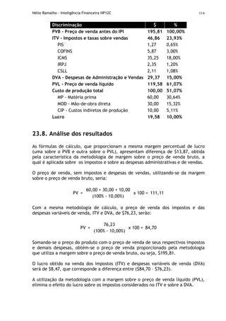 Hélio Ramalho - Inteligência Financeira HP12C 114
Discriminação $ %
PVB - Preço de venda antes do IPI 195,81 100,00%
ITV - Impostos e taxas sobre vendas 46,86 23,93%
PIS 1,27 0,65%
COFINS 5,87 3,00%
ICMS 35,25 18,00%
IRPJ 2,35 1,20%
CSLL 2,11 1,08%
DVA - Despesas de Administração e Vendas 29,37 15,00%
PVL - Preço de venda líquido 119,58 61,07%
Custo de produção total 100,00 51,07%
MP - Matéria prima 60,00 30,64%
MOD - Mão-de-obra direta 30,00 15,32%
CIP - Custos indiretos de produção 10,00 5,11%
Lucro 19,58 10,00%
23.8. Análise dos resultados
As fórmulas de cálculo, que proporcionam a mesma margem percentual de lucro
(uma sobre o PVB e outra sobre o PVL), apresentam diferença de $13,87, obtida
pela característica da metodologia de margem sobre o preço de venda bruto, a
qual é aplicada sobre os impostos e sobre as despesas administrativas e de vendas.
O preço de venda, sem impostos e despesas de vendas, utilizando-se da margem
sobre o preço de venda bruto, seria:
PV =
60,00 + 30,00 + 10,00
(100% - 10,00%)
x 100 = 111,11
Com a mesma metodologia de cálculo, o preço de venda dos impostos e das
despesas variáveis de venda, ITV e DVA, de $76,23, serão:
PV =
76,23
(100% - 10,00%)
x 100 = 84,70
Somando-se o preço do produto com o preço de venda de seus respectivos impostos
e demais despesas, obtém-se o preço de venda proporcionado pela metodologia
que utiliza a margem sobre o preço de venda bruto, ou seja, $195,81.
O lucro obtido na venda dos impostos (ITV) e despesas variáveis de venda (DVA)
será de $8,47, que corresponde a diferença entre ($84,70 – $76,23).
A utilização da metodologia com a margem sobre o preço de venda líquido (PVL),
elimina o efeito do lucro sobre os impostos considerados no ITV e sobre a DVA.
 