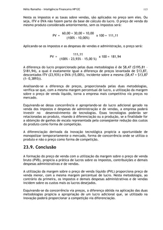 Hélio Ramalho - Inteligência Financeira HP12C 115
Nesta os impostos e as taxas sobre vendas, são aplicados no preço sem eles. Ou
seja, ITV e DVA não fazem parte da base de cálculo do lucro. O preço de venda do
mesmo produto considerado anteriormente, sem os impostos será:
PV =
60,00 + 30,00 + 10,00
(100% - 10,00%)
x 100 = 111,11
Aplicando-se os impostos e as despesas de vendas e administração, o preço será:
PV =
111,11
(100% - 23,93% – 15,00 %)
x 100 = 181,94
A diferença do lucro proporcionado pelas duas metodologias é de $8,47 ($195,81 –
$181,94), a qual é exatamente igual a diferença de preços levantada de $13,87,
descontados ITV (23,93%) e DVA (15,00%), incidente sobre a mesma ($8,47 = $13,87
(1- 0,3893)).
Analisando-se a diferença de preços, proporcionada pelas duas metodologias,
verifica-se que, com a mesma margem percentual de lucro, a utilização da margem
sobre o preço de venda líquido, torna a empresa mais competitiva via preços no
mercado.
Esquivando-se dessa concorrência e apropriando-se do lucro adicional gerado na
venda dos impostos e despesas de administração e de vendas, a empresa poderá
investir no desenvolvimento de tecnologias. Essas tecnologias poderão ser
relacionadas ao produto, visando à diferenciação ou a produção, se a finalidade for
a obtenção de ganhos de escala representada pela conseqüente redução dos custos
do produto como forma de competição.
A diferenciação derivada da inovação tecnológica propicia a oportunidade de
monopolizar temporariamente o mercado, forma de concorrência onde se utiliza o
produto e não o preço como forma de competição.
23.9. Conclusão
A formação do preço de venda com a utilização da margem sobre o preço de venda
bruto (PVB), propicia a prática de lucros sobre os impostos, contribuições e demais
despesas administrativas e de vendas.
A utilização da margem sobre o preço de venda líquido (PVL) proporciona preço de
venda menor, com a mesma margem percentual de lucro. Nesta metodologia, ao
contrário da primeira, os impostos e demais despesas administrativas e de vendas
incidem sobre os custos mais os lucros desejados.
Esquivando-se da concorrência via preços, a diferença obtida na aplicação das duas
metodologias propicia a apropriação de um lucro adicional que, se utilizado na
inovação poderá proporcionar a competição via diferenciação.
 