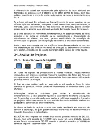 Hélio Ramalho - Inteligência Financeira HP12C 116
A diferenciação poderá ser representada pela aplicação do lucro adicional em
tecnologias de produção com o objetivo de se obter ganhos de escala. Com essa
prática, mantém-se o preço de venda, reduzindo-se os custos e aumentando-se o
lucro.
Se o lucro adicional for aplicado no desenvolvimento de novos produtos ou na
diferenciação dos existentes, a empresa poderá monopolizar, temporariamente, o
mercado. Dada característica da não existência de similares, poderá praticar
preços maiores, gerando lucro adicional, derivado da inovação (lucro do inovador).
Se o lucro adicional for reinvestido, constantemente, no desenvolvimento de novos
produtos e de meios de produção ou na especialização e diferenciação do
atendimento ao cliente, em tese, garante continuidade da estratégia de
diferenciação via produto com interposição de barreiras a entrada de concorrentes.
Assim, caso a empresa opte por buscar diferenciar-se da concorrência via preços e
via diferenciação dos produtos ou meios de produção ou atendimento ao cliente
deve adotar a metodologia de cálculo da margem sobre o preço de venda líquido.
24. Análise de Projetos
24.1. Fluxos Variáveis de Capitais
43A 13G 43A 14G 43A 15G
Os fluxos de capitais de periodicidade e valores variáveis, necessariamente
vinculados a um projeto econômico-financeiro específico, são feitos por força de
cronogramas das atividades de inovação ou revisão, inserção e comercialização de
produtos e novas tecnologias.
O fluxo de caixa variável pode ser suportado ou adicionado ao fluxo de caixa
corrente ou gerencial. Prestar contas ou simplesmente ser entendido como custo
afundado.
Informações temporais contribuem para mudar a lucratividade do
empreendimento. O valor presente líquido e a taxa interna de retorno são algumas
das ferramentas gerenciais usadas para avaliar a viabilidade econômico-financeira
de projetos, tidos como custos de oportunidade dentro da realidade intrínseca e
perspectivas comerciais do empreendimento.
Os fluxos variáveis de capitais ocorrem com maior freqüência em empresas de
serviços e tecnologia, as quais gastam recursos expressivos no desenvolvimento e
inovação de produtos e metodologias.
EXERCÍCIO: Uma empresa vai investir hoje quatro parcelas mensais de $40.000.
Depois, mais uma parcela de $150.000 para lançar um novo produto. Quando
espera faturar mensalmente $29.000 durante o primeiro semestre, e $45.000 no
semestre seguinte. Desenhar o cash flow.
 