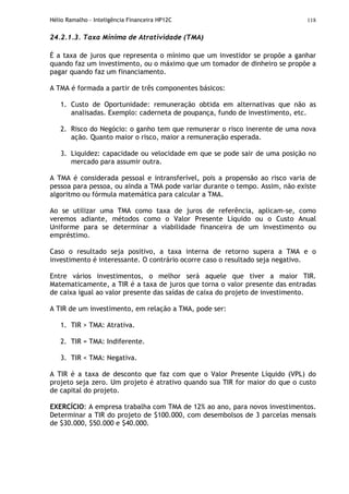Hélio Ramalho - Inteligência Financeira HP12C 118
24.2.1.3. Taxa Mínima de Atratividade (TMA)
É a taxa de juros que representa o mínimo que um investidor se propõe a ganhar
quando faz um investimento, ou o máximo que um tomador de dinheiro se propõe a
pagar quando faz um financiamento.
A TMA é formada a partir de três componentes básicos:
1. Custo de Oportunidade: remuneração obtida em alternativas que não as
analisadas. Exemplo: caderneta de poupança, fundo de investimento, etc.
2. Risco do Negócio: o ganho tem que remunerar o risco inerente de uma nova
ação. Quanto maior o risco, maior a remuneração esperada.
3. Liquidez: capacidade ou velocidade em que se pode sair de uma posição no
mercado para assumir outra.
A TMA é considerada pessoal e intransferível, pois a propensão ao risco varia de
pessoa para pessoa, ou ainda a TMA pode variar durante o tempo. Assim, não existe
algoritmo ou fórmula matemática para calcular a TMA.
Ao se utilizar uma TMA como taxa de juros de referência, aplicam-se, como
veremos adiante, métodos como o Valor Presente Líquido ou o Custo Anual
Uniforme para se determinar a viabilidade financeira de um investimento ou
empréstimo.
Caso o resultado seja positivo, a taxa interna de retorno supera a TMA e o
investimento é interessante. O contrário ocorre caso o resultado seja negativo.
Entre vários investimentos, o melhor será aquele que tiver a maior TIR.
Matematicamente, a TIR é a taxa de juros que torna o valor presente das entradas
de caixa igual ao valor presente das saídas de caixa do projeto de investimento.
A TIR de um investimento, em relação a TMA, pode ser:
1. TIR > TMA: Atrativa.
2. TIR = TMA: Indiferente.
3. TIR < TMA: Negativa.
A TIR é a taxa de desconto que faz com que o Valor Presente Líquido (VPL) do
projeto seja zero. Um projeto é atrativo quando sua TIR for maior do que o custo
de capital do projeto.
EXERCÍCIO: A empresa trabalha com TMA de 12% ao ano, para novos investimentos.
Determinar a TIR do projeto de $100.000, com desembolsos de 3 parcelas mensais
de $30.000, $50.000 e $40.000.
 
