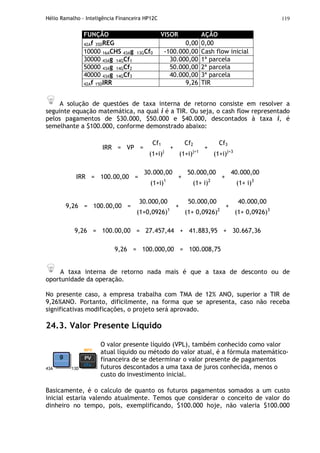 Hélio Ramalho - Inteligência Financeira HP12C 119
FUNÇÃO VISOR AÇÃO
42Af 35DREG 0,00 0,00
10000 16ACHS 43Ag 13GCf0 -100.000,00 Cash flow inicial
30000 43Ag 14GCf1 30.000,00 1ª parcela
50000 43Ag 14GCf2 50.000,00 2ª parcela
40000 43Ag 14GCf3 40.000,00 3ª parcela
42Af 15DIRR 9,26 TIR
A solução de questões de taxa interna de retorno consiste em resolver a
seguinte equação matemática, na qual i é a TIR. Ou seja, o cash flow representado
pelos pagamentos de $30.000, $50.000 e $40.000, descontados à taxa i, é
semelhante a $100.000, conforme demonstrado abaixo:
Cf1 Cf2 Cf3
IRR = VP =
(1+i)j
+
(1+i)j+1
+
(1+i)j+3
30.000,00 50.000,00 40.000,00
IRR = 100.00,00 =
(1+i)1
+
(1+ i)2
+
(1+ i)3
30.000,00 50.000,00 40.000,00
9,26 = 100.00,00 =
(1+0,0926)1
+
(1+ 0,0926)2
+
(1+ 0,0926)3
9,26 = 100.00,00 = 27.457,44 + 41.883,95 + 30.667,36
9,26 = 100.000,00 = 100.008,75
A taxa interna de retorno nada mais é que a taxa de desconto ou de
oportunidade da operação.
No presente caso, a empresa trabalha com TMA de 12% ANO, superior a TIR de
9,26%ANO. Portanto, dificilmente, na forma que se apresenta, caso não receba
significativas modificações, o projeto será aprovado.
24.3. Valor Presente Líquido
43A 13D
O valor presente líquido (VPL), também conhecido como valor
atual líquido ou método do valor atual, é a fórmula matemático-
financeira de se determinar o valor presente de pagamentos
futuros descontados a uma taxa de juros conhecida, menos o
custo do investimento inicial.
Basicamente, é o calculo de quanto os futuros pagamentos somados a um custo
inicial estaria valendo atualmente. Temos que considerar o conceito de valor do
dinheiro no tempo, pois, exemplificando, $100.000 hoje, não valeria $100.000
 
