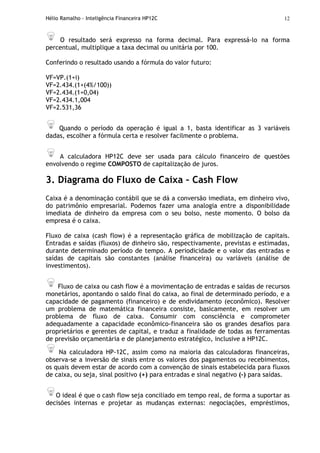 Hélio Ramalho - Inteligência Financeira HP12C 12
O resultado será expresso na forma decimal. Para expressá-lo na forma
percentual, multiplique a taxa decimal ou unitária por 100.
Conferindo o resultado usando a fórmula do valor futuro:
VF=VP.(1+i)
VF=2.434.(1+(4%/100))
VF=2.434.(1+0,04)
VF=2.434.1,004
VF=2.531,36
Quando o período da operação é igual a 1, basta identificar as 3 variáveis
dadas, escolher a fórmula certa e resolver facilmente o problema.
A calculadora HP12C deve ser usada para cálculo financeiro de questões
envolvendo o regime COMPOSTO de capitalização de juros.
3. Diagrama do Fluxo de Caixa – Cash Flow
Caixa é a denominação contábil que se dá a conversão imediata, em dinheiro vivo,
do patrimônio empresarial. Podemos fazer uma analogia entre a disponibilidade
imediata de dinheiro da empresa com o seu bolso, neste momento. O bolso da
empresa é o caixa.
Fluxo de caixa (cash flow) é a representação gráfica de mobilização de capitais.
Entradas e saídas (fluxos) de dinheiro são, respectivamente, previstas e estimadas,
durante determinado período de tempo. A periodicidade e o valor das entradas e
saídas de capitais são constantes (análise financeira) ou variáveis (análise de
investimentos).
Fluxo de caixa ou cash flow é a movimentação de entradas e saídas de recursos
monetários, apontando o saldo final do caixa, ao final de determinado período, e a
capacidade de pagamento (financeiro) e de endividamento (econômico). Resolver
um problema de matemática financeira consiste, basicamente, em resolver um
problema de fluxo de caixa. Consumir com consciência e comprometer
adequadamente a capacidade econômico-financeira são os grandes desafios para
proprietários e gerentes de capital, e traduz a finalidade de todas as ferramentas
de previsão orçamentária e de planejamento estratégico, inclusive a HP12C.
Na calculadora HP-12C, assim como na maioria das calculadoras financeiras,
observa-se a inversão de sinais entre os valores dos pagamentos ou recebimentos,
os quais devem estar de acordo com a convenção de sinais estabelecida para fluxos
de caixa, ou seja, sinal positivo (+) para entradas e sinal negativo (–) para saídas.
O ideal é que o cash flow seja conciliado em tempo real, de forma a suportar as
decisões internas e projetar as mudanças externas: negociações, empréstimos,
 