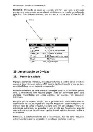 Hélio Ramalho - Inteligência Financeira HP12C 129
EXERCÍCIO: Utilizando os dados do exemplo anterior, qual seria a prestação
mensal, caso o consumidor queira adquirir imediatamente o veículo, com alienação
fiduciária, financiado em 48 meses, sem entrada, a taxa de juros efetiva de 2,9%
MÊS
?
-540,02 -540,02 -540,02
...0 1 48
13.900,00
FUNÇÃO VISOR AÇÃO
42Af 35DREG 0,00 0,00
43Ag 18AEND 0,00 Série postecidada
13900 13APV 13.900,00 Valor Presente
2,9 12Ai 2,90 Taxa efetiva de juros
48 11An 48 Prazo
14APMT -540,02 Prestação
25. Amortização de Dívidas
25.1. Pacto de capitais
O projeto econômico-financeiro, de qualquer natureza, é atrativo para o investidor
quando a taxa interna de retorno (TIR) supera significativamente a taxa de juros
recebida (TJR) de outras fontes de remuneração.
O autofinanciamento de idéias oferece a vantagem contra a fatalidade do próprio
erro. O investimento com recursos próprio pode ser aproveitado como custo
afundado (implantação) em outros projetos, por exemplo, em sociedades
individuais.
O capital próprio dispensa caução, aval e garantias reais, diminuindo o risco da
continuidade no caso do projeto vir a implodir. Proporciona poder de negociação e
margens reais de custos e insumos. Funciona como link para estudos de mercado,
estimativas publicitárias de produtos e, sem pressão por faturamento, previsão
segura de margens de lucratividade, crédito flexível, políticas internas cambial e
inflacionária.
Entretanto, o autofinanciamento não é unanimidade. Não são raras discussões
entre investidores sobre a utilização em projetos do capital de terceiros.
 