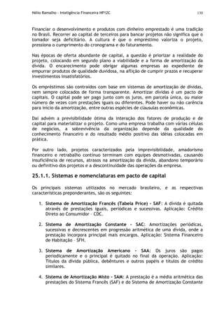 Hélio Ramalho - Inteligência Financeira HP12C 130
Financiar o desenvolvimento e produtos com dinheiro emprestado é uma tradição
no Brasil. Recorrer ao capital de terceiros para bancar projetos não significa que o
tomador seja deficitário. A cultura é que o empréstimo valoriza o projeto,
pressiona o cumprimento do cronograma e do faturamento.
Nas épocas de oferta abundante de capital, a questão é priorizar a realidade do
projeto, colocando em segundo plano a viabilidade e a forma de amortização da
dívida. O encarecimento pode obrigar algumas empresas ao expediente de
empurrar produtos de qualidade duvidosa, na aflição de cumprir prazos e recuperar
investimentos insatisfatórios.
Os empréstimos são contraídos com base em sistemas de amortização de dívidas,
nem sempre colocados de forma transparente. Amortizar dívidas é um pacto de
capitais. O capital pode ser pago junto com os juros, em parcela única, ou maior
número de vezes com prestações iguais ou diferentes. Pode haver ou não carência
para início da amortização, entre outras espécies de clausulas econômicas.
Daí advém a previsibilidade ótima da interação dos fatores de produção e de
capital para materializar o projeto. Como uma empresa trabalha com várias células
de negócios, a sobrevivência da organização depende da qualidade do
conhecimento financeiro e do resultado médio positivo das idéias colocadas em
prática.
Por outro lado, projetos caracterizados pela imprevisibilidade, amadorismo
financeiro e retrabalho contínuo terminam com equipes desmotivadas, causando
insuficiência de recursos, atrasos na amortização da dívida, abandono temporário
ou definitivo dos projetos e a descontinuidade das operações da empresa.
25.1.1. Sistemas e nomenclaturas em pacto de capital
Os principais sistemas utilizados no mercado brasileiro, e as respectivas
características preponderantes, são os seguintes:
1. Sistema de Amortização Francês (Tabela Price) – SAF: A dívida é quitada
através de prestações iguais, periódicas e sucessivas. Aplicação: Crédito
Direto ao Consumidor – CDC.
2. Sistema de Amortização Constante – SAC: Amortizações periódicas,
sucessivas e decrescentes em progressão aritmética de uma dívida, onde a
prestação incorpora principal mais encargos. Aplicação: Sistema Financeiro
de Habitação – SFH.
3. Sistema de Amortização Americano - SAA: Os juros são pagos
periodicamente e o principal é quitado no final da operação. Aplicação:
Títulos da dívida pública, debêntures e outros papéis e títulos de crédito
similares.
4. Sistema de Amortização Misto – SAM: A prestação é a média aritmética das
prestações do Sistema Francês (SAF) e do Sistema de Amortização Constante
 