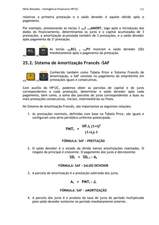 Hélio Ramalho - Inteligência Financeira HP12C 132
relativas a primeira prestação e o saldo devedor é aquele obtido após o
pagamento.
Por exemplo, pressionando as teclas 3 42Af 11AAMORT, logo após a introdução dos
dados do financiamento, determinamos os juros e o capital acumulados de 3
prestações, a amortização acumulada também de 3 prestações, e o saldo devedor
após pagamento da 3ª prestação.
45A 13A
As teclas 45ARCL e 13APV mostram o saldo devedor (SD)
imediatamente após o pagamento da prestação.
25.2. Sistema de Amortização Francês -SAF
42A 11D
Conhecido também como Tabela Price e Sistema Francês de
Amortização, o SAF consiste no pagamento do empréstimo em
prestações iguais e consecutivas.
Com auxílio da HP12C, podemos obter as parcelas de capital e de juros
correspondentes a cada prestação, determinar o saldo devedor após cada
pagamento, bem como, a soma das parcelas de juros correspondentes a duas ou
mais prestações consecutivas, iniciais, intermediárias ou finais.
No Sistema de Amortização Francês, são importantes as seguintes relações:
1. As prestações nominais, definidas com base na Tabela Price, são iguais e
configuram uma série periódica uniforme postecipada.
VP.it (1+i)n
PMTt =
(1+it)-1
FÓRMULA: SAF – PRESTAÇÃO
2. O saldo devedor é o estado da dívida menos amortizações realizadas. O
resgate do principal é crescente. O pagamento dos juros é decrescente.
SDt = SDt-1 - At
FÓRMULA: SAF – SALDO DEVEDOR
3. A parcela de amortização é a prestação subtraída dos juros.
At = PMTt - Jt
FÓRMULA: SAF – AMORTIZAÇÃO
4. A parcela dos juros é o produto da taxa de juros do período multiplicada
pelo saldo devedor existente no período imediatamente anterior.
 