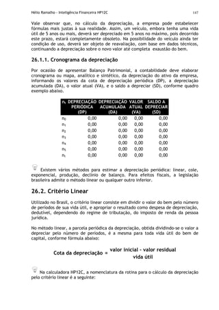 Hélio Ramalho - Inteligência Financeira HP12C 147
Vale observar que, no cálculo da depreciação, a empresa pode estabelecer
fórmulas mais justas à sua realidade. Assim, um veículo, embora tenha uma vida
útil de 5 anos ou mais, deverá ser depreciado em 5 anos no máximo, pois decorrido
este prazo, estará completamente obsoleto. Na possibilidade do veículo ainda ter
condição de uso, deverá ser objeto de reavaliação, com base em dados técnicos,
continuando a depreciação sobre o novo valor até completa exaustão do bem.
26.1.1. Cronograma da depreciação
Por ocasião de apresentar Balanço Patrimonial, a contabilidade deve elaborar
cronograma ou mapa, analítico e sintético, da depreciação do ativo da empresa,
informando os valores da cota de depreciação periódica (DP), a depreciação
acumulada (DA), o valor atual (VA), e o saldo a depreciar (SD), conforme quadro
exemplo abaixo.
nt DEPRECIAÇÃO
PERIÓDICA
(DP)
DEPRECIAÇÃO
ACUMULADA
(DA)
VALOR
ATUAL
(VA)
SALDO A
DEPRECIAR
(SD)
n0 0,00 0,00 0,00 0,00
n1 0,00 0,00 0,00 0,00
n2 0,00 0,00 0,00 0,00
n3 0,00 0,00 0,00 0,00
n4 0,00 0,00 0,00 0,00
n5 0,00 0,00 0,00 0,00
nt 0,00 0,00 0,00 0,00
Existem vários métodos para estimar a depreciação periódica: linear, cole,
exponencial, produção, declínio de balanço. Para efeitos fiscais, a legislação
brasileira admite o método linear ou qualquer outro inferior.
26.2. Critério Linear
Utilizado no Brasil, o critério linear consiste em dividir o valor do bem pelo número
de períodos de sua vida útil, e apropriar o resultado como despesa de depreciação,
dedutível, dependendo do regime de tributação, do imposto de renda da pessoa
jurídica.
No método linear, a parcela periódica da depreciação, obtida dividindo-se o valor a
depreciar pelo número de períodos, é a mesma para toda vida útil do bem de
capital, conforme fórmula abaixo:
valor inicial – valor residual
Cota da depreciação =
vida útil
Na calculadora HP12C, a nomenclatura da rotina para o cálculo da depreciação
pelo critério linear é a seguinte:
 