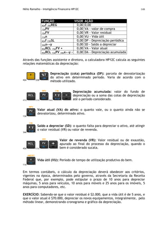 Hélio Ramalho - Inteligência Financeira HP12C 148
FUNÇÃO VISOR AÇÃO
42Af 35DREG 0,00 0,00
13APV 0,00 VA - valor de compra
15AFV 0,00 VR - Valor residual
11An 0,00 VU - Vida útil
42Af 23DSL 0,00 DP - Depreciação periódica
34Ax↔y 0,00 SD - Saldo a depreciar
45ARCL 15AFV + 0,00 VA - Valor atual
45ARCL 13APV 34Ax↔y - 0,00 DA - Depreciação acumulada
Através das funções assistente e diretora, a calculadora HP12C calcula as seguintes
relações matemáticas da depreciação:
42A 23D
Depreciação (cota) periódica (DP): parcela de desvalorização
do ativo em determinado período. Varia de acordo com o
método utilizado.
45A 13A 34A
Depreciação acumulada: valor do fundo de
depreciação ou a soma das cotas de depreciação
até o período considerado.
13A
Valor atual (VA) do ativo: o quanto vale, ou o quanto ainda não se
desvalorizou, determinado ativo.
34A
Saldo a depreciar (SD): o quanto falta para depreciar o ativo, até atingir
o valor residual (VR) ou valor de revenda.
45A 15A
Valor de revenda (VR): Valor residual ou de exaustão,
apurado ao final do processo da depreciação, quando o
bem é considerado sucata.
11A
Vida útil (VU): Período de tempo de utilização produtiva do bem.
Em termos contábeis, o cálculo da depreciação deverá obedecer aos critérios,
vigentes na época, determinados pelo governo, através da Secretaria da Receita
Federal que, por exemplo, pode estipular o prazo de 10 anos para depreciar
máquinas, 5 anos para veículos, 10 anos para móveis e 25 anos para os imóveis, 5
anos para computadores, etc.
EXERCÍCIO: Sabendo-se que o valor residual é $2.000, que a vida útil é de 5 anos, e
que o valor atual é $70.000, depreciar os novos equipamentos, integralmente, pelo
método linear, demonstrando cronograma e gráfico da depreciação.
 