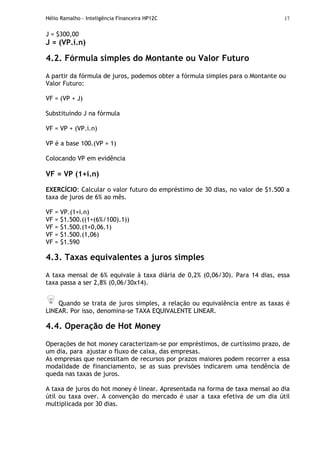 Hélio Ramalho - Inteligência Financeira HP12C 17
J = $300,00
J = (VP.i.n)
4.2. Fórmula simples do Montante ou Valor Futuro
A partir da fórmula de juros, podemos obter a fórmula simples para o Montante ou
Valor Futuro:
VF = (VP + J)
Substituindo J na fórmula
VF = VP + (VP.i.n)
VP é a base 100.(VP = 1)
Colocando VP em evidência
VF = VP (1+i.n)
EXERCÍCIO: Calcular o valor futuro do empréstimo de 30 dias, no valor de $1.500 a
taxa de juros de 6% ao mês.
VF = VP.(1+i.n)
VF = $1.500.((1+(6%/100).1))
VF = $1.500.(1+0,06.1)
VF = $1.500.(1,06)
VF = $1.590
4.3. Taxas equivalentes a juros simples
A taxa mensal de 6% equivale à taxa diária de 0,2% (0,06/30). Para 14 dias, essa
taxa passa a ser 2,8% (0,06/30x14).
Quando se trata de juros simples, a relação ou equivalência entre as taxas é
LINEAR. Por isso, denomina-se TAXA EQUIVALENTE LINEAR.
4.4. Operação de Hot Money
Operações de hot money caracterizam-se por empréstimos, de curtíssimo prazo, de
um dia, para ajustar o fluxo de caixa, das empresas.
As empresas que necessitam de recursos por prazos maiores podem recorrer a essa
modalidade de financiamento, se as suas previsões indicarem uma tendência de
queda nas taxas de juros.
A taxa de juros do hot money é linear. Apresentada na forma de taxa mensal ao dia
útil ou taxa over. A convenção do mercado é usar a taxa efetiva de um dia útil
multiplicada por 30 dias.
 