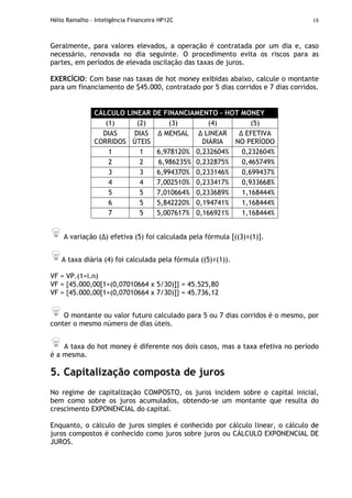 Hélio Ramalho - Inteligência Financeira HP12C 18
Geralmente, para valores elevados, a operação é contratada por um dia e, caso
necessário, renovada no dia seguinte. O procedimento evita os riscos para as
partes, em períodos de elevada oscilação das taxas de juros.
EXERCÍCIO: Com base nas taxas de hot money exibidas abaixo, calcule o montante
para um financiamento de $45.000, contratado por 5 dias corridos e 7 dias corridos.
CÁLCULO LINEAR DE FINANCIAMENTO – HOT MONEY
(1) (2) (3) (4) (5)
DIAS
CORRIDOS
DIAS
ÚTEIS
MENSAL LINEAR
DIÁRIA
EFETIVA
NO PERÍODO
1 1 6,978120% 0,232604% 0,232604%
2 2 6,986235% 0,232875% 0,465749%
3 3 6,994370% 0,233146% 0,699437%
4 4 7,002510% 0,233417% 0,933668%
5 5 7,010664% 0,233689% 1,168444%
6 5 5,842220% 0,194741% 1,168444%
7 5 5,007617% 0,166921% 1,168444%
A variação ( ) efetiva (5) foi calculada pela fórmula [((3)÷(1)].
A taxa diária (4) foi calculada pela fórmula ((5)÷(1)).
VF = VP.(1=i.n)
VF = {45.000,00[1+(0,07010664 x 5/30)]} = 45.525,80
VF = {45.000,00[1+(0,07010664 x 7/30)]} = 45.736,12
O montante ou valor futuro calculado para 5 ou 7 dias corridos é o mesmo, por
conter o mesmo número de dias úteis.
A taxa do hot money é diferente nos dois casos, mas a taxa efetiva no período
é a mesma.
5. Capitalização composta de juros
No regime de capitalização COMPOSTO, os juros incidem sobre o capital inicial,
bem como sobre os juros acumulados, obtendo-se um montante que resulta do
crescimento EXPONENCIAL do capital.
Enquanto, o cálculo de juros simples é conhecido por cálculo linear, o cálculo de
juros compostos é conhecido como juros sobre juros ou CÁLCULO EXPONENCIAL DE
JUROS.
 