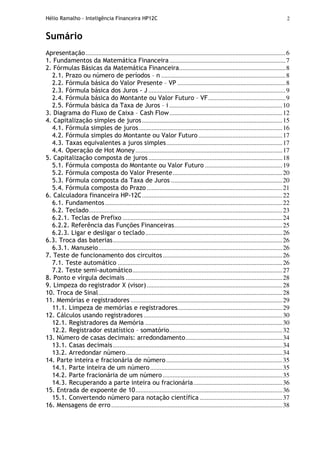 Hélio Ramalho - Inteligência Financeira HP12C 2
Sumário
Apresentação............................................................................................................................6
1. Fundamentos da Matemática Financeira........................................................................7
2. Fórmulas Básicas da Matemática Financeira..................................................................8
2.1. Prazo ou número de períodos – n .............................................................................8
2.2. Fórmula básica do Valor Presente – VP ...................................................................8
2.3. Fórmula básica dos Juros - J .....................................................................................9
2.4. Fórmula básica do Montante ou Valor Futuro – VF................................................9
2.5. Fórmula básica da Taxa de Juros – i ......................................................................10
3. Diagrama do Fluxo de Caixa – Cash Flow......................................................................12
4. Capitalização simples de juros.......................................................................................15
4.1. Fórmula simples de juros.........................................................................................16
4.2. Fórmula simples do Montante ou Valor Futuro....................................................17
4.3. Taxas equivalentes a juros simples........................................................................17
4.4. Operação de Hot Money...........................................................................................17
5. Capitalização composta de juros...................................................................................18
5.1. Fórmula composta do Montante ou Valor Futuro ................................................19
5.2. Fórmula composta do Valor Presente....................................................................20
5.3. Fórmula composta da Taxa de Juros .....................................................................20
5.4. Fórmula composta do Prazo ....................................................................................21
6. Calculadora financeira HP-12C.......................................................................................22
6.1. Fundamentos..............................................................................................................22
6.2. Teclado........................................................................................................................23
6.2.1. Teclas de Prefixo ...................................................................................................24
6.2.2. Referência das Funções Financeiras...................................................................25
6.2.3. Ligar e desligar o teclado.....................................................................................26
6.3. Troca das baterias.........................................................................................................26
6.3.1. Manuseio..................................................................................................................26
7. Teste de funcionamento dos circuitos..........................................................................26
7.1. Teste automático ......................................................................................................26
7.2. Teste semi-automático.............................................................................................27
8. Ponto e vírgula decimais .................................................................................................28
9. Limpeza do registrador X (visor)....................................................................................28
10. Troca de Sinal..................................................................................................................28
11. Memórias e registradores ..............................................................................................29
11.1. Limpeza de memórias e registradores.................................................................29
12. Cálculos usando registradores......................................................................................30
12.1. Registradores da Memória .....................................................................................30
12.2. Registrador estatístico – somatório......................................................................32
13. Número de casas decimais: arredondamento............................................................34
13.1. Casas decimais.........................................................................................................34
13.2. Arredondar número.................................................................................................34
14. Parte inteira e fracionária de número........................................................................35
14.1. Parte inteira de um número..................................................................................35
14.2. Parte fracionária de um número ..........................................................................35
14.3. Recuperando a parte inteira ou fracionária.......................................................36
15. Entrada de expoente de 10...........................................................................................36
15.1. Convertendo número para notação científica ...................................................37
16. Mensagens de erro..........................................................................................................38
 