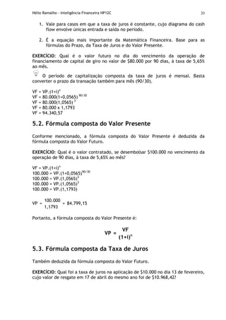 Hélio Ramalho - Inteligência Financeira HP12C 20
1. Vale para casos em que a taxa de juros é constante, cujo diagrama do cash
flow envolve únicas entrada e saída no período.
2. É a equação mais importante da Matemática Financeira. Base para as
fórmulas do Prazo, da Taxa de Juros e do Valor Presente.
EXERCÍCIO: Qual é o valor futuro no dia do vencimento da operação de
financiamento de capital de giro no valor de $80.000 por 90 dias, à taxa de 5,65%
ao mês.
O período de capitalização composta da taxa de juros é mensal. Basta
converter o prazo da transação também para mês (90/30).
VF = VP.(1+i)n
VF = 80.000(1+0,0565) 90/30
VF = 80.000(1,0565) 3
VF = 80.000 x 1,1793
VF = 94.340,57
5.2. Fórmula composta do Valor Presente
Conforme mencionado, a fórmula composta do Valor Presente é deduzida da
fórmula composta do Valor Futuro.
EXERCÍCIO: Qual é o valor contratado, se desembolsar $100.000 no vencimento da
operação de 90 dias, à taxa de 5,65% ao mês?
VF = VP.(1+i)n
100.000 = VP.(1+0,0565)90/30
100.000 = VP.(1,0565)3
100.000 = VP.(1,0565)3
100.000 = VP.(1,1793)
100.000
VP =
1,1793
= 84.799,15
Portanto, a fórmula composta do Valor Presente é:
VF
VP =
(1+i)n
5.3. Fórmula composta da Taxa de Juros
Também deduzida da fórmula composta do Valor Futuro.
EXERCÍCIO: Qual foi a taxa de juros na aplicação de $10.000 no dia 13 de fevereiro,
cujo valor de resgate em 17 de abril do mesmo ano foi de $10.968,42?
 