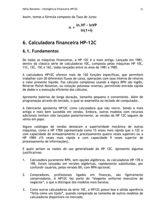 Hélio Ramalho - Inteligência Financeira HP12C 22
Assim, temos a fórmula composta da Taxa de Juros:
ln.VF – lnVP
n =
ln(1+i)
6. Calculadora financeira HP-12C
6.1. Fundamentos
De todas as máquinas financeiras, a HP 12C é a mais antiga. Lançada em 1981,
dentro da clássica série de calculadoras 10C, composta pelas máquinas HP 10C,
11C, 12C, 15C e 16C, todas lançadas entre os anos de 1981 a 1985.
A calculadora HP12C oferece mais de 120 funções específicas, que permitem
trabalhar com 20 diferentes fluxos de caixa, operações com taxa interna de retorno
e valor presente líquido. Faz cálculos complexos usando a lógica RPN (do inglês,
Reverse Polish Notation, ou notação polonesa reversa), permitindo entrada rápida
de dados e a execução eficiente dos cálculos.
Apresenta baterias de longa duração, tamanho pequeno e conveniente. Além de
programação através do teclado, o qual se assemelha ao teclado de computador.
A fabricante apresenta HP12C como calculadora que não morre. Sendo a mais
antiga e mais bem sucedida em vendas. Embora, outros modelos com recursos
adicionais tenham sido lançados posteriormente, as vendas da HP 12C seguem de
vento em popa.
Alguns catálogos de vendas destacam a superioridade mecânica de outras
máquinas, como a HP 17BII (apresentada como 15 vezes mais rápida que a 12C e
com capacidade de armazenamento e processamento quatro vezes superior) ou a
HP 19BII (15 vezes mais rápida e com capacidade 9 vezes superior de
processamento de informações).
E quais seriam as razões do uso generalizado da HP 12C. Apresento algumas
justificativas:
1. Calculadora puramente RPN, sem opções algébricas. As calculadoras HP 17B e
19B, foram lançadas em versões algébricas, rapidamente substituídas, por
confundir usuários, pelas versões BII, com RPN opcional;
2. Compradores, profissionais ligados em finanças, são ligeiramente
conservadores. A HP12C faz parte do “elegante uniforme executivo de
negócios”, o que a distingue dos modelos mais baratos.
3. Como outras calculadoras da série 10C, a HP12C possui boa e sólida aparência
“feita como um tijolo”, quando comparada ao tamanho de outros modelos de
calculadoras disponíveis no mercado;
 