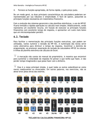 Hélio Ramalho - Inteligência Financeira HP12C 23
4. Fornece as funções apropriadas, de forma rápida, e pelo preço justo.
De um modo geral, as duas principais características da calculadora poderiam ser
representadas por sua robustez e simplicidade. É fácil de operar, possuindo as
principais funções necessárias em matemática financeira.
Com a evolução dos sistemas gerenciais e das planilhas eletrônicas, o uso da HP12C
ficaria limitado a rápidas operações ou cálculos mais simples. Didaticamente, ainda
representa um excelente recurso, em função de executar as principais funções
financeiras com excelente tempo de resposta, e apresentar um custo mais baixo
que um microcomputador portátil.
6.2. Teclado
Para facilitar a memorização das principais funções executivas, que podem ser
utilizadas, vamos numerar o teclado da HP-12C. A numeração das teclas serve
como alternativa para diminuir o tempo da resposta. Incentivar o domínio de
programação, ao promover associação do teclado da calculadora HP12C às colunas
e linhas da planilha eletrônica de cálculos do Excel.
A marcação não consta do manual do proprietário. A maneira que encontrei
para aumentar a velocidade da resposta foi pensar o que tenho que fazer, e não
perder tempo imaginando o que posso fazer com o dinheiro.
Essa é a nossa principal missão, à qual todas as outras subordinam-se como
meros coadjuvantes ou enunciados. Em outras palavras, nos exercícios, não se
deixe levar pelas letras das estórias.
11 12 13 14 15 16 17 18 19
┌---------- BOND ---------┐ ┌------------ DEPRECIATION ------------┐
21 22 23 24 25 26 27 28 29
┌----------------------- CLEAR --------------------------┐
31 32 33 34 35 37 38 39
41 42 43 44 45 36/46 47 48 49
TECLADO DA CALCULADORA FINANCEIRA HP12C
 