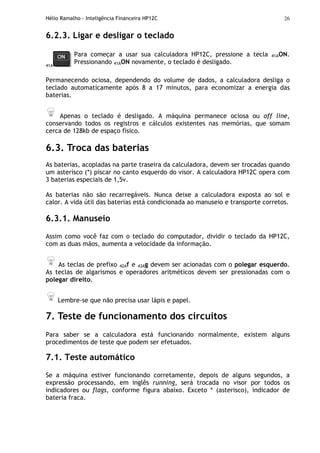 Hélio Ramalho - Inteligência Financeira HP12C 26
6.2.3. Ligar e desligar o teclado
41A
Para começar a usar sua calculadora HP12C, pressione a tecla 41AON.
Pressionando 41AON novamente, o teclado é desligado.
Permanecendo ociosa, dependendo do volume de dados, a calculadora desliga o
teclado automaticamente após 8 a 17 minutos, para economizar a energia das
baterias.
Apenas o teclado é desligado. A máquina permanece ociosa ou off line,
conservando todos os registros e cálculos existentes nas memórias, que somam
cerca de 128kb de espaço físico.
6.3. Troca das baterias
As baterias, acopladas na parte traseira da calculadora, devem ser trocadas quando
um asterisco (*) piscar no canto esquerdo do visor. A calculadora HP12C opera com
3 baterias especiais de 1,5v.
As baterias não são recarregáveis. Nunca deixe a calculadora exposta ao sol e
calor. A vida útil das baterias está condicionada ao manuseio e transporte corretos.
6.3.1. Manuseio
Assim como você faz com o teclado do computador, dividir o teclado da HP12C,
com as duas mãos, aumenta a velocidade da informação.
As teclas de prefixo 42Af e 43Ag devem ser acionadas com o polegar esquerdo.
As teclas de algarismos e operadores aritméticos devem ser pressionadas com o
polegar direito.
Lembre-se que não precisa usar lápis e papel.
7. Teste de funcionamento dos circuitos
Para saber se a calculadora está funcionando normalmente, existem alguns
procedimentos de teste que podem ser efetuados.
7.1. Teste automático
Se a máquina estiver funcionando corretamente, depois de alguns segundos, a
expressão processando, em inglês running, será trocada no visor por todos os
indicadores ou flags, conforme figura abaixo. Exceto * (asterisco), indicador de
bateria fraca.
 