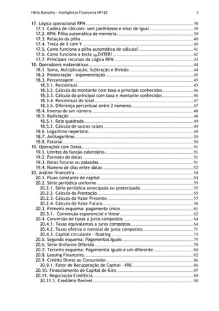 Hélio Ramalho - Inteligência Financeira HP12C 3
17. Lógica operacional RPN .................................................................................................38
17.1. Cadeia de cálculos: sem parênteses e sinal de igual........................................39
17.2. RPN: Pilha automática de memória.....................................................................39
17.3. Rotação da pilha......................................................................................................40
17.4. Troca de X com Y ....................................................................................................40
17.5. Como funciona a pilha automática de cálculo? .................................................41
17.6. Como funciona a tecla 36AENTER?.........................................................................42
17.7. Principais recursos da Lógica RPN........................................................................43
18. Operadores matemáticos...............................................................................................44
18.1. Soma, Multiplicação, Subtração e Divisão ..........................................................44
18.2. Potenciação – exponenciação ...............................................................................45
18.3. Percentagem ............................................................................................................45
18.3.1. Percentual.........................................................................................................45
18.3.2. Cálculo do montante com taxa e principal conhecidos............................46
18.3.3. Cálculo do principal com taxa e montante conhecidos............................46
18.3.4. Percentual do total .........................................................................................47
18.3.5. Diferença percentual entre 2 números........................................................47
18.4. Inverso de um número............................................................................................48
18.5. Radiciação ................................................................................................................48
18.5.1. Raiz quadrada...................................................................................................49
18.5.2. Cálculo de outras raízes .................................................................................49
18.6. Logaritmo neperiano...............................................................................................49
18.7. Antilogaritmo ...........................................................................................................50
18.8. Fatorial......................................................................................................................50
19. Operações com Datas.....................................................................................................51
19.1. Limites da função calendário................................................................................51
19.2. Formato de datas ....................................................................................................51
19.3. Datas futuras ou passadas......................................................................................51
19.4. Número de dias entre datas ..................................................................................52
20. Análise financeira ...........................................................................................................54
20.1. Fluxo constante de capital ....................................................................................54
20.2. Série periódica uniforme .......................................................................................55
20.2.1. Série periódica antecipada ou postecipada................................................55
20.2.2. Cálculo da Prestação.......................................................................................55
20.2.3. Cálculo do Valor Presente..............................................................................57
20.2.4. Cálculo do Valor Futuro..................................................................................58
20.3. Primeiro esquema: pagamento único..................................................................61
20.3.1. Convenção exponencial e linear..................................................................62
20.4. Conversão de taxas a juros compostos................................................................64
20.4.1. Taxas equivalentes a juros compostos.........................................................64
20.4.2. Taxas efetiva e nominal de juros compostos..............................................71
20.4.3. Capital circulante – floating ..........................................................................73
20.5. Segundo esquema: Pagamentos Iguais ................................................................75
20.6. Série Uniforme Diferida .........................................................................................78
20.7. Terceiro esquema: Pagamentos iguais e um diferente....................................80
20.8. Leasing Financeiro...................................................................................................82
20.9. Crédito Direto ao Consumidor...............................................................................86
20.9.1. Fator de Recuperação de Capital - FRC.......................................................86
20.10. Financiamento de Capital de Giro .....................................................................87
20.11. Negociação Creditícia...........................................................................................89
20.11.1. Crediário flexível...........................................................................................90
 