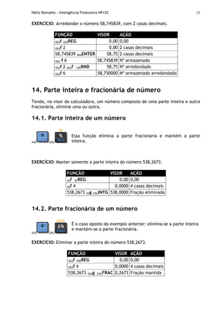 Hélio Ramalho - Inteligência Financeira HP12C 35
EXERCÍCIO: Arredondar o número 58,745839, com 2 casas decimais.
FUNÇÃO VISOR AÇÃO
42Af 42DREG 0,00 0,00
42Af 2 0,00 2 casas decimais
58,745839 36AENTER 58,75 2 casas decimais
42A f 6 58,745839 Nº armazenado
42Af 2 42Af 14DRND 58,75 Nº arredondado
42Af 6 58,750000 Nº armazenado arredondado
14. Parte inteira e fracionária de número
Tendo, no visor da calculadora, um número composto de uma parte inteira e outra
fracionária, elimine uma ou outra.
14.1. Parte inteira de um número
43A 25G
Essa função elimina a parte fracionária e mantém a parte
inteira.
EXERCÍCIO: Manter somente a parte inteira do número 538,2673.
FUNÇÃO VISOR AÇÃO
42f 42REG 0,00 0,00
42f 4 0,0000 4 casas decimais
538,2673 43g 25GINTG 538,0000 Fração eliminada
14.2. Parte fracionária de um número
43A 24G
É o caso oposto do exemplo anterior: elimina-se a parte inteira
e mantém-se a parte fracionária.
EXERCÍCIO: Eliminar a parte inteira do número 538,2673.
FUNÇÃO VISOR AÇÃO
42Af 35DREG 0,00 0,00
42Af 4 0,0000 4 casas decimais
538,2673 43Ag 24GFRAC 0,2673 Fração mantida
 