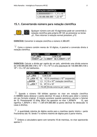 Hélio Ramalho - Inteligência Financeira HP12C 37
NOTAÇÃO CIENTÍFICA
0,00000000000111 = 1,11 x 10-12
1.230.000.000.000 = 1,23 1012
15.1. Convertendo número para notação científica
42A 48A
Qualquer número com até 10 algarismos pode ser convertido à
notação científica pela própria HP-12C ao pressionar as teclas
42f.. Para retornar à notação normal pressione 42f 2
EXERCÍCIO: Converter à notação científica o número 4.308.697.
Como o número contém menos de 10 dígitos, é possível a conversão direta à
notação científica.
FUNÇÃO VISOR AÇÃO
42Af 35DREG 0,00 0,00
4308697 42Af . 4,308697 06 4,308697 x 106
EXERCÍCIO: Calcule a dívida per capita de um país, admitindo uma dívida externa
de $150.000.000.000 (150 x 109
= 15 x 1010
) e uma população de 130.000.000 (130 x
106
= 13 x 107
) de habitantes.
FUNÇÃO VISOR AÇÃO
42Af 35DREG 0,00 0,00
15 16AEEX 10 15, 10 15 (mantissa) x 1010
(expoente)
36AENTER 1,5 11 15 x 1010
(notação científica)
13 16AEEX 7 13, 07 13 x 107
÷ 1.153,85 Dívida externa per capita
Quando o número 150 bilhões aparece no visor em notação científica
(1,500000) basta deslocar o ponto decimal 10 casas à direita para obter o número
em seu formato original. O mesmo acontece quando queremos calcular o fatorial
de 15. Pressionando 15 43Ag 39Gn! faz aparecer no visor 1,3076674 12, que
significa 1,307674 x 1012 = 1.307.674.000.000 (o ponto decimal foi deslocado 12
casas à direita).
A quantidade máxima de dígitos aceita para a mantissa (parte inteira + parte
fracionária) são 10. Sendo 7 o número máximo de dígitos para a parte inteira.
Embora a calculadora opere com tamanho 10 de mantissa, no visor aparecerão
apenas 7.
 