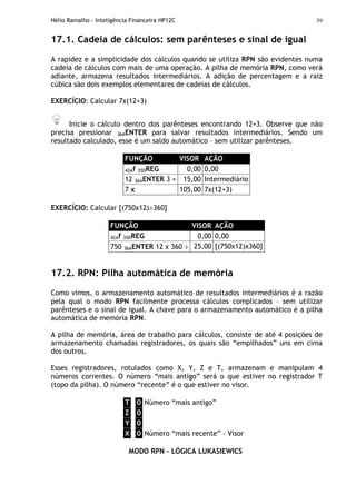 Hélio Ramalho - Inteligência Financeira HP12C 39
17.1. Cadeia de cálculos: sem parênteses e sinal de igual
A rapidez e a simplicidade dos cálculos quando se utiliza RPN são evidentes numa
cadeia de cálculos com mais de uma operação. A pilha de memória RPN, como verá
adiante, armazena resultados intermediários. A adição de percentagem e a raiz
cúbica são dois exemplos elementares de cadeias de cálculos.
EXERCÍCIO: Calcular 7x(12+3)
Inicie o cálculo dentro dos parênteses encontrando 12+3. Observe que não
precisa pressionar 36AENTER para salvar resultados intermediários. Sendo um
resultado calculado, esse é um saldo automático – sem utilizar parênteses.
FUNÇÃO VISOR AÇÃO
42Af 35DREG 0,00 0,00
12 36AENTER 3 + 15,00 Intermediário
7 x 105,00 7x(12+3)
EXERCÍCIO: Calcular [(750x12)÷360]
FUNÇÃO VISOR AÇÃO
42Af 35DREG 0,00 0,00
750 36AENTER 12 x 360 ÷ 25,00 [(750x12)x360]
17.2. RPN: Pilha automática de memória
Como vimos, o armazenamento automático de resultados intermediários é a razão
pela qual o modo RPN facilmente processa cálculos complicados – sem utilizar
parênteses e o sinal de igual. A chave para o armazenamento automático é a pilha
automática de memória RPN.
A pilha de memória, área de trabalho para cálculos, consiste de até 4 posições de
armazenamento chamadas registradores, os quais são “empilhados” uns em cima
dos outros.
Esses registradores, rotulados como X, Y, Z e T, armazenam e manipulam 4
números correntes. O número “mais antigo” será o que estiver no registrador T
(topo da pilha). O número “recente” é o que estiver no visor.
T 0 Número “mais antigo”
Z 0
Y 0
X 0 Número “mais recente” - Visor
MODO RPN – LÓGICA LUKASIEWICS
 