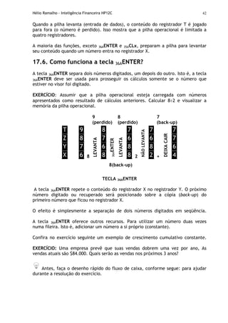 Hélio Ramalho - Inteligência Financeira HP12C 42
Quando a pilha levanta (entrada de dados), o conteúdo do registrador T é jogado
para fora (o número é perdido). Isso mostra que a pilha operacional é limitada a
quatro registradores.
A maioria das funções, exceto 36AENTER e 35ACLx, preparam a pilha para levantar
seu conteúdo quando um número entra no registrador X.
17.6. Como funciona a tecla 36AENTER?
A tecla 36AENTER separa dois números digitados, um depois do outro. Isto é, a tecla
36AENTER deve ser usada para prosseguir os cálculos somente se o número que
estiver no visor foi digitado.
EXERCÍCIO: Assumir que a pilha operacional esteja carregada com números
apresentados como resultado de cálculos anteriores. Calcular 8÷2 e visualizar a
memória da pilha operacional.
9
(perdido)
8
(perdido)
7
(back-up)
T
Z
Y
X
9
8
7
6 8
LEVANTA
8
7
6
8
36AENTER
LEVANTA
7
6
8
8 2
NÃOLEVANTA
7
6
8
2 +
DEIXACAIR
7
7
6
4
8(back-up)
TECLA 36AENTER
A tecla 36AENTER repete o conteúdo do registrador X no registrador Y. O próximo
número digitado ou recuperado será posicionado sobre a cópia (back-up) do
primeiro número que ficou no registrador X.
O efeito é simplesmente a separação de dois números digitados em seqüência.
A tecla 36AENTER oferece outros recursos. Para utilizar um número duas vezes
numa fileira. Isto é, adicionar um número a si próprio (constante).
Confira no exercício seguinte um exemplo de crescimento cumulativo constante.
EXERCÍCIO: Uma empresa prevê que suas vendas dobrem uma vez por ano, As
vendas atuais são $84.000. Quais serão as vendas nos próximos 3 anos?
Antes, faça o desenho rápido do fluxo de caixa, conforme segue: para ajudar
durante a resolução do exercício.
 