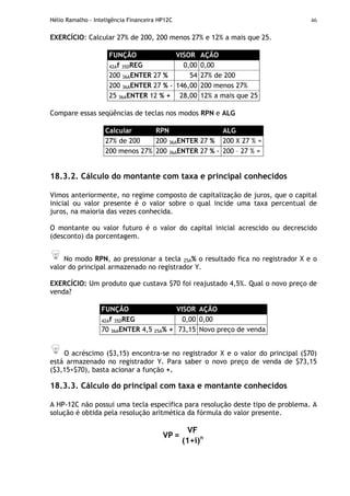 Hélio Ramalho - Inteligência Financeira HP12C 46
EXERCÍCIO: Calcular 27% de 200, 200 menos 27% e 12% a mais que 25.
FUNÇÃO VISOR AÇÃO
42Af 35DREG 0,00 0,00
200 36AENTER 27 % 54 27% de 200
200 36AENTER 27 % - 146,00 200 menos 27%
25 36AENTER 12 % + 28,00 12% a mais que 25
Compare essas seqüências de teclas nos modos RPN e ALG
Calcular RPN ALG
27% de 200 200 36AENTER 27 % 200 X 27 % =
200 menos 27% 200 36AENTER 27 % - 200 – 27 % =
18.3.2. Cálculo do montante com taxa e principal conhecidos
Vimos anteriormente, no regime composto de capitalização de juros, que o capital
inicial ou valor presente é o valor sobre o qual incide uma taxa percentual de
juros, na maioria das vezes conhecida.
O montante ou valor futuro é o valor do capital inicial acrescido ou decrescido
(desconto) da porcentagem.
No modo RPN, ao pressionar a tecla 25A% o resultado fica no registrador X e o
valor do principal armazenado no registrador Y.
EXERCÍCIO: Um produto que custava $70 foi reajustado 4,5%. Qual o novo preço de
venda?
FUNÇÃO VISOR AÇÃO
42Af 35DREG 0,00 0,00
70 36AENTER 4,5 25A% + 73,15 Novo preço de venda
O acréscimo ($3,15) encontra-se no registrador X e o valor do principal ($70)
está armazenado no registrador Y. Para saber o novo preço de venda de $73,15
($3,15+$70), basta acionar a função +.
18.3.3. Cálculo do principal com taxa e montante conhecidos
A HP-12C não possui uma tecla específica para resolução deste tipo de problema. A
solução é obtida pela resolução aritmética da fórmula do valor presente.
VF
VP =
(1+i)n
 