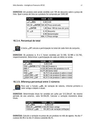 Hélio Ramalho - Inteligência Financeira HP12C 47
EXERCÍCIO: Um produto está sendo vendido com 10% de desconto sobre o preço de
lista. Qual o preço de lista se o produto foi comprado por $545,50?
FUNÇÃO VISOR AÇÃO
42Af 35GREG 0,00 0,00
545,50 36AENTER 545,50 Preço praticado
1 36AENTER 1,00 Base 100 da taxa de juros
10 25A% 0,10 Desconto
- 0,90 Denominador
÷ 606,11 Preço antigo
18.3.4. Percentual do total
23A
A tecla 23A%T calcula a participação no total de cada item do conjunto.
EXERCÍCIO: Os produtos A, B e C foram vendidos por $1.550, $2.985 e $3.742,
respectivamente. Determinar a participação de cada um deles na venda.
FUNÇÃO VISOR AÇÃO
42Af 35DREG 0,00 0,00
1550 36AENTER 27 % 1.550,00 Produto A
2985 + 4.535,00 Soma dos produtos A e B
3742 + 8.277,00 Soma total
1550 23A%T 18,73 % do produto A sobre o total
36ACLX 2985 23A%T 36,06 % do produto B sobre o total
36ACLX 3742 23A%T 45,21 % do produto C sobre o total
18.3.5. Diferença percentual entre 2 números
24A
Para usar a função 24A %, de variação de valores, informe primeiro o
valor antigo e depois o atual.
EXERCÍCIO: Determinado título foi vendido em julho por $13.254,67. No mesmo
período do ano anterior, valia $4.554,05. Calcular a variação monetária desse
título.
FUNÇÃO VISOR AÇÃO
42Af 35DREG 0,00 0,00
4554,05 36AENTER 4.554,05 Valor antigo
13254,67 24A % 191,05 % de variação (inflação)
EXERCÍCIO: Calcule a variação no preço de um produto no mês de agosto. No dia 1º
custava $0,78 e no dia 31 estava custando $0,73.
 