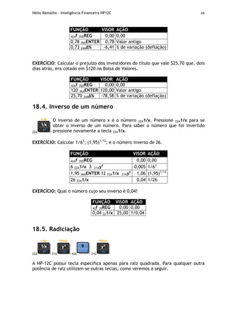 Hélio Ramalho - Inteligência Financeira HP12C 48
FUNÇÃO VISOR AÇÃO
42Af 35DREG 0,00 0,00
0,78 36AENTER 0,78 Valor antigo
0,73 24A % -6,41 % de variação (deflação)
EXERCÍCIO: Calcular o prejuízo dos investidores do título que vale $25,70 que, dois
dias atrás, era cotado em $120 na Bolsa de Valores.
FUNÇÃO VISOR AÇÃO
42Af 35DREG 0,00 0,00
120 36AENTER 120,00 Valor antigo
25,70 24A % -78,58 % de variação (deflação)
18.4. Inverso de um número
22A
O inverso de um número x é o número 22A1/x. Pressione 22A1/x para se
obter o inverso de um número. Para saber o número que foi invertido
pressione novamente a tecla 22A1/x.
EXERCÍCIO: Calcular 1/63
; (1,95)1/12
; e o número inverso de 26.
FUNÇÃO VISOR AÇÃO
42Af 35DREG 0,00 0,00
6 22A1/x 3 21Ayx
0,005 1/63
1,95 36AENTER 12 22A1/x 21Ayx
1,06 (1,95)1/12
26 22A1/x 0,04 1/26
EXERCÍCIO: Qual o número cujo seu inverso é 0,04?
FUNÇÃO VISOR AÇÃO
42f 35REG 0,00 0,00
0,04 221/x 25,00 1/0,04
18.5. Radiciação
22A 21A 43A 21G
A HP-12C possui tecla específica apenas para raiz quadrada. Para qualquer outra
potência de raiz utilizam-se outras teclas, como veremos a seguir.
 