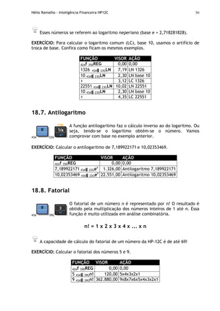 Hélio Ramalho - Inteligência Financeira HP12C 50
Esses números se referem ao logaritmo neperiano (base e = 2,718281828).
EXERCÍCIO: Para calcular o logaritmo comum (LC), base 10, usamos o artifício de
troca de base. Confira como ficam os mesmos exemplos.
FUNÇÃO VISOR AÇÃO
42Af 35DREG 0,00 0,00
1326 43Ag 23GLN 7,19 LN 1326
10 43Ag 23GLN 2,30 LN base 10
÷ 3,12 LC 1326
22551 43Ag 23GLN 10,02 LN 22551
10 43Ag 23GLN 2,30 LN base 10
÷ 4,35 LC 22551
18.7. Antilogaritmo
43A 22G
A função antilogaritmo faz o cálculo inverso ao do logaritmo. Ou
seja, tendo-se o logaritmo obtém-se o número. Vamos
comprovar com base no exemplo anterior.
EXERCÍCIO: Calcular o antilogaritmo de 7,189922171 e 10,02353469.
FUNÇÃO VISOR AÇÃO
42Af 35DREG 0,00 0,00
7,189922171 43Ag 22Gex
1.326,00 Antilogaritmo 7,189922171
10,02353469 43Ag 22Gex
22.551,00 Antilogaritmo 10,02353469
18.8. Fatorial
43A 39G
O fatorial de um número n é representado por n! O resultado é
obtido pela multiplicação dos números inteiros de 1 até n. Essa
função é muito utilizada em análise combinatória.
n! = 1 x 2 x 3 x 4 x ... x n
A capacidade de cálculo do fatorial de um número da HP-12C é de até 69!
EXERCÍCIO: Calcular o fatorial dos números 5 e 9.
FUNÇÃO VISOR AÇÃO
42Af 35DREG 0,00 0,00
5 43Ag 39Gn! 120,00 5x4x3x2x1
9 43Ag 39Gn! 362.880,00 9x8x7x6x5x4x3x2x1
 
