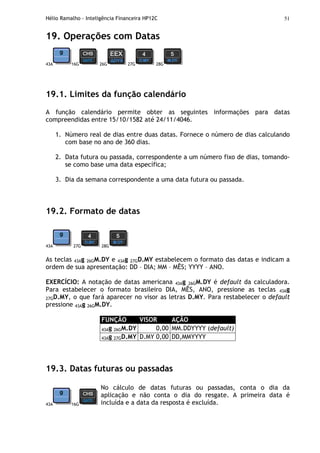 Hélio Ramalho - Inteligência Financeira HP12C 51
19. Operações com Datas
43A 16G 26G 27G 28G
19.1. Limites da função calendário
A função calendário permite obter as seguintes informações para datas
compreendidas entre 15/10/1582 até 24/11/4046.
1. Número real de dias entre duas datas. Fornece o número de dias calculando
com base no ano de 360 dias.
2. Data futura ou passada, correspondente a um número fixo de dias, tomando-
se como base uma data específica;
3. Dia da semana correspondente a uma data futura ou passada.
19.2. Formato de datas
43A 27G 28G
As teclas 43Ag 26GM.DY e 43Ag 27GD.MY estabelecem o formato das datas e indicam a
ordem de sua apresentação: DD – DIA; MM – MÊS; YYYY – ANO.
EXERCÍCIO: A notação de datas americana 43Ag 26GM.DY é default da calculadora.
Para estabelecer o formato brasileiro DIA, MÊS, ANO, pressione as teclas 43Ag
27GD.MY, o que fará aparecer no visor as letras D.MY. Para restabelecer o default
pressione 43Ag 26GM.DY.
FUNÇÃO VISOR AÇÃO
43Ag 26GM.DY 0,00 MM.DDYYYY (default)
43Ag 27GD.MY D.MY 0,00 DD,MMYYYY
19.3. Datas futuras ou passadas
43A 16G
No cálculo de datas futuras ou passadas, conta o dia da
aplicação e não conta o dia do resgate. A primeira data é
incluída e a data da resposta é excluída.
 