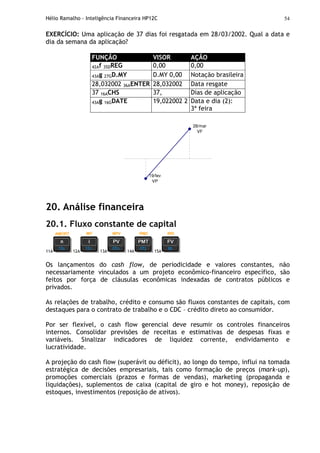 Hélio Ramalho - Inteligência Financeira HP12C 54
EXERCÍCIO: Uma aplicação de 37 dias foi resgatada em 28/03/2002. Qual a data e
dia da semana da aplicação?
FUNÇÃO VISOR AÇÃO
42Af 35DREG 0,00 0,00
43Ag 27GD.MY D.MY 0,00 Notação brasileira
28,032002 36AENTER 28,032002 Data resgate
37 16ACHS 37, Dias de aplicação
43Ag 16GDATE 19,022002 2 Data e dia (2):
3ª feira
19/fev
VP
28/mar
VF
20. Análise financeira
20.1. Fluxo constante de capital
11A 12A 13A 14A 15A
Os lançamentos do cash flow, de periodicidade e valores constantes, não
necessariamente vinculados a um projeto econômico-financeiro específico, são
feitos por força de cláusulas econômicas indexadas de contratos públicos e
privados.
As relações de trabalho, crédito e consumo são fluxos constantes de capitais, com
destaques para o contrato de trabalho e o CDC – crédito direto ao consumidor.
Por ser flexível, o cash flow gerencial deve resumir os controles financeiros
internos. Consolidar previsões de receitas e estimativas de despesas fixas e
variáveis. Sinalizar indicadores de liquidez corrente, endividamento e
lucratividade.
A projeção do cash flow (superávit ou déficit), ao longo do tempo, influi na tomada
estratégica de decisões empresariais, tais como formação de preços (mark-up),
promoções comerciais (prazos e formas de vendas), marketing (propaganda e
liquidações), suplementos de caixa (capital de giro e hot money), reposição de
estoques, investimentos (reposição de ativos).
 