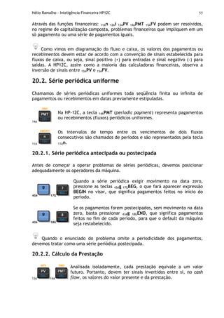 Hélio Ramalho - Inteligência Financeira HP12C 55
Através das funções financeiras: 11An 12Ai 13APV 14APMT 15AFV podem ser resolvidos,
no regime de capitalização composta, problemas financeiros que impliquem em um
só pagamento ou uma série de pagamentos iguais.
Como vimos em diagramação do fluxo e caixa, os valores dos pagamentos ou
recebimentos devem estar de acordo com a convenção de sinais estabelecida para
fluxos de caixa, ou seja, sinal positivo (+) para entradas e sinal negativo (-) para
saídas. A HP12C, assim como a maioria das calculadoras financeiras, observa a
inversão de sinais entre 13APV e 15AFV.
20.2. Série periódica uniforme
Chamamos de séries periódicas uniformes toda seqüência finita ou infinita de
pagamentos ou recebimentos em datas previamente estipuladas.
14A
Na HP-12C, a tecla 14APMT (periodic payment) representa pagamentos
ou recebimentos (fluxos) periódicos uniformes.
11A
Os intervalos de tempo entre os vencimentos de dois fluxos
consecutivos são chamados de períodos e são representados pela tecla
11An.
20.2.1. Série periódica antecipada ou postecipada
Antes de começar a operar problemas de séries periódicas, devemos posicionar
adequadamente os operadores da máquina.
43A 17G
Quando a série periódica exigir movimento na data zero,
pressione as teclas 43Ag 17GBEG, o que fará aparecer expressão
BEGIN no visor, que significa pagamentos feitos no início do
período.
43A 18G
Se os pagamentos forem postecipados, sem movimento na data
zero, basta pressionar 43Ag 18GEND, que significa pagamentos
feitos no fim de cada período, para que o default da máquina
seja restabelecido.
Quando o enunciado do problema omite a periodicidade dos pagamentos,
devemos tratar como uma série periódica postecipada.
20.2.2. Cálculo da Prestação
13A 14A
Analisada isoladamente, cada prestação equivale a um valor
futuro. Portanto, devem ter sinais invertidos entre si, no cash
flow, os valores do valor presente e da prestação.
 