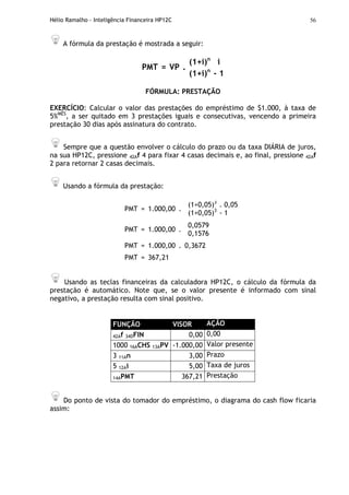 Hélio Ramalho - Inteligência Financeira HP12C 56
A fórmula da prestação é mostrada a seguir:
(1+i)n
i
PMT = VP .
(1+i)n
- 1
FÓRMULA: PRESTAÇÃO
EXERCÍCIO: Calcular o valor das prestações do empréstimo de $1.000, à taxa de
5%MÊS
, a ser quitado em 3 prestações iguais e consecutivas, vencendo a primeira
prestação 30 dias após assinatura do contrato.
Sempre que a questão envolver o cálculo do prazo ou da taxa DIÁRIA de juros,
na sua HP12C, pressione 42Af 4 para fixar 4 casas decimais e, ao final, pressione 42Af
2 para retornar 2 casas decimais.
Usando a fórmula da prestação:
PMT = 1.000,00 .
(1+0,05)3
. 0,05
(1+0,05)3
- 1
PMT = 1.000,00 .
0,0579
0,1576
PMT = 1.000,00 . 0,3672
PMT = 367,21
Usando as teclas financeiras da calculadora HP12C, o cálculo da fórmula da
prestação é automático. Note que, se o valor presente é informado com sinal
negativo, a prestação resulta com sinal positivo.
FUNÇÃO VISOR AÇÃO
42Af 34DFIN 0,00 0,00
1000 16ACHS 13APV -1.000,00 Valor presente
3 11An 3,00 Prazo
5 12Ai 5,00 Taxa de juros
14APMT 367,21 Prestação
Do ponto de vista do tomador do empréstimo, o diagrama do cash flow ficaria
assim:
 