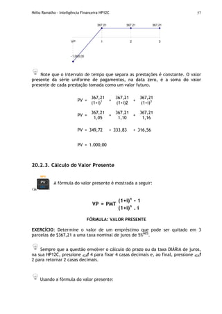 Hélio Ramalho - Inteligência Financeira HP12C 57
367,21 367,21
-1.000,00
367,21
VP 1 2 3
Note que o intervalo de tempo que separa as prestações é constante. O valor
presente da série uniforme de pagamentos, na data zero, é a soma do valor
presente de cada prestação tomada como um valor futuro.
PV =
367,21
(1+i)1 +
367,21
(1+i)2
+
367,21
(1+i)3
PV =
367,21
1,05
+
367,21
1,10
+
367,21
1,16
PV = 349,72 + 333,83 + 316,56
PV = 1.000,00
20.2.3. Cálculo do Valor Presente
13A
A fórmula do valor presente é mostrada a seguir:
(1+i)n
- 1
VP = PMT
(1+i)n
. i
FÓRMULA: VALOR PRESENTE
EXERCÍCIO: Determine o valor de um empréstimo que pode ser quitado em 3
parcelas de $367,21 a uma taxa nominal de juros de 5%MÊS
.
Sempre que a questão envolver o cálculo do prazo ou da taxa DIÁRIA de juros,
na sua HP12C, pressione 42Af 4 para fixar 4 casas decimais e, ao final, pressione 42Af
2 para retornar 2 casas decimais.
Usando a fórmula do valor presente:
 