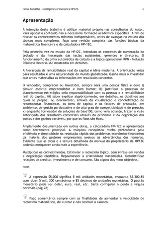 Hélio Ramalho - Inteligência Financeira HP12C 6
Apresentação
A intenção deste trabalho é utilizar material próprio nas consultorias do Autor.
Para aplicar o conteúdo não é necessária formação acadêmica específica. A fim de
nivelar os conhecimentos mínimos indispensáveis, antes de avançar no estudo dos
tópicos mais complexos, faço uma revisão completa das funções básicas da
matemática financeira e da calculadora HP-12C.
Pela primeira vez no estudo da HP12C, introduzo os conceitos de numeração do
teclado e da hierarquia das teclas assistentes, gerentes e diretoras. O
funcionamento da pilha automática de cálculo e a lógica operacional RPN - Notação
Polonesa Reversa são mostrados em detalhes.
A hierarquia da rentabilidade real do capital é idéia moderna. A orientação veloz
para resultados é uma naturalidade do mundo globalizado. Ganha mais o investidor
que antes materializa as informações em resultados concretos.
O vendedor, comprador ou investidor, sempre será uma pessoa física e deve i)
possuir espírito empreendedor e bom humor; ii) justificar o processo de
planejamento estratégico pela responsabilidade com as pessoas e a rentabilidade
real do capital; iii) saber explicar algebricamente, em detalhes, os objetivos aos
quais se propõe; iv) desenvolver, através da visualização e concretização de
recompensas financeiras, os bens de capital e os fatores de produção, em
ambientes de gestão participativa e de alto grau de competitividade e de pressão;
v) enquanto fornecedor de soluções de base100, como verá adiante, trazer a visão
antecipada dos resultados comerciais através da economia e da negociação dos
custos e dos ganhos variáveis, por que os fixos são fixos.
Amplamente documentada em outras obras, a calculadora HP-12C é apresentada
como ferramenta principal. A máquina conquistou minha preferência pela
eficiência e simplicidade na resolução rápida dos problemas econômico-financeiros
da maioria dos gestores empresariais avessos às advertências dos números.
Evidente que as dicas e a leitura detalhada do manual do proprietário da HP12C
poderão enriquecer ainda mais a experiência.
Multiplicar os conhecimentos. Estimular o raciocínio lógico, com ênfase em vendas
e negociação creditícia. Rejuvenescer a criatividade matemática. Desmistificar
relações de crédito, investimento e de consumo. São alguns dos meus objetivos.
Notas
A expressão $5.000 significa 5 mil unidades monetárias, enquanto $5.300,85
quer dizer 5 mil, 300 centésimos e 85 décimos de unidades monetárias. O padrão
monetário pode ser dólar, euro, real, etc. Basta configurar o ponto e vírgula
decimais (pág.28).
Faço comentários sempre com as finalidades de aumentar a velocidade do
raciocínio matemático, de ilustrar e não concluir o assunto.
 