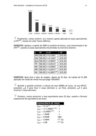 Hélio Ramalho - Inteligência Financeira HP12C 67
27,00%
8,29%
6,16%
4,06%
2,01%
0,07%
12,69%
1 ANO 6 MESES 4 MESES 3 MESES 2 MESES 1 MÊS 1 DIA
Finalmente, vamos conferir, se o mesmo capital aplicado às taxas equivalentes
a 27%ANO
, resulta em valor futuro idêntico.
EXERCÍCIO: Aplique o capital de $500 no produto do banco, cuja remuneração é de
27%ANO
, usando as taxas equivalentes encontradas no exercício anterior.
n VP (1+i)n
= VF
ANO 500,00 (1+0,2700)1
= 635,00
SEM 500,00 (1+0,1269)2
= 635,00
QUA 500,00 (1+0,0829)3
= 635,00
TRI 500,00 (1+0,0616)4
= 635,00
BIM 500,00 (1+0,0406)6
= 635,00
MÊS 500,00 (1+0,0201)12
= 635,00
DIA 500,00 (1+0,0007)360
= 635,00
EXERCÍCIO: Qual será o valor do resgate, depois de 22 dias, do capital de $1.200
aplicado em fundo de renda fixa que paga 105%ANO?
Quando a questão envolver o cálculo da taxa DIÁRIA de juros, na sua HP12C,
pressione 42Af 4 para fixar 4 casas decimais e, ao final, pressione 42Af 2 para
retornar 2 casas decimais.
Primeiro, vamos encontrar a taxa equivalente para 22 dias, usando a fórmula
exponencial de equivalência de taxas.
EQUIVALÊNCIA DE TAXAS
iq22d = (1+it)q/t
- 1
iq22d = (1+1,0500)22/360
- 1
iq22d = (2,0500)0,0611
- 1
iq22d = 1,0448 - 1
iq22d = 0,0448 100x
iq22d = 4,4844 i22D
(%)
iq22d = 4,48 i22D
(%)
 