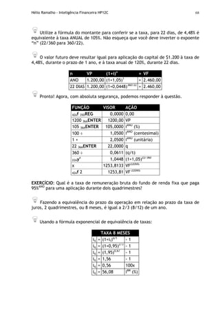Hélio Ramalho - Inteligência Financeira HP12C 68
Utilize a fórmula do montante para conferir se a taxa, para 22 dias, de 4,48% é
equivalente à taxa ANUAL de 105%. Não esqueça que você deve inverter o expoente
“n” (22/360 para 360/22).
O valor futuro deve resultar igual para aplicação do capital de $1.200 à taxa de
4,48%, durante o prazo de 1 ano, e à taxa anual de 120%, durante 22 dias.
n VP (1+i)n
= VF
ANO 1.200,00 (1+1,05)1
= 2.460,00
22 DIAS 1.200,00 (1+0,0448)360/22
= 2.460,00
Pronto! Agora, com absoluta segurança, podemos responder à questão.
FUNÇÃO VISOR AÇÃO
42Af 35DREG 0,0000 0,00
1200 36AENTER 1200,00 VP
105 36AENTER 105,0000 iANO
(%)
100 ÷ 1,0500 iANO
(centesimal)
1 + 2,0500 iANO
(unitária)
22 36AENTER 22,0000 q
360 ÷ 0,0611 (q/t)
22Ayx
1,0448 (1+1,05)22/360
x 1253,8133 VF22DIAS
42Af 2 1253,81 VF 22DIAS
EXERCÍCIO: Qual é a taxa de remuneração bruta do fundo de renda fixa que paga
95%ANO
para uma aplicação durante dois quadrimestres?
Fazendo a equivalência do prazo da operação em relação ao prazo da taxa de
juros, 2 quadrimestres, ou 8 meses, é igual a 2/3 (8/12) de um ano.
Usando a fórmula exponencial de equivalência de taxas:
TAXA 8 MESES
iq = (1+it)q/t
- 1
iq = (1+0,95)2/3
- 1
iq = (1,95)0,67
- 1
iq = 1,56 - 1
iq = 0,56 100x
iq = 56,08 i8M
(%)
 