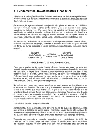 Hélio Ramalho - Inteligência Financeira HP12C 7
1. Fundamentos da Matemática Financeira
São muitas as definições de análise financeira existente na literatura especializada.
Prefiro aquela que atribui à matemática financeira o estudo da evolução do valor
do dinheiro no tempo.
Geralmente, os agentes econômicos superavitários preferem emprestar o dinheiro
por vários motivos: riscos cambiais e inflacionários, busca de alguma remuneração,
incerteza do futuro, etc. Por outro lado, os agentes econômicos deficitários,
habilitados ao crédito segundo condições intrínsecas do sistema, são levados a
tomar recursos por motivos psicológicos, dívidas vencidas, insatisfações básicas ou
supérfluas, influência da mídia, status social, iniciativas empreendedoras, etc.
De toda forma, a demanda ou endividamento dos agentes econômicos deficitários,
os quais não possuem poupança, sustenta o mercado financeiro ao gerar receitas
em forma de juros, encargos e outras participações contratuais, conforme figura
abaixo:
AGENTES
ECONÔMICOS
SUPERAVITÁRIOS
↔
MERCADO
FINANCEIRO
↔
AGENTES
ECONÔMICOS
DEFICITÁRIOS
FUNCIONAMENTO DO MERCADO FINANCEIRO
Para usar o capital de terceiros, invariavelmente temos que pagar na fonte um
aluguel ou prêmio denominado juros definido antes ou depois do período de tempo
da utilização. A regra vale também quando queremos adquirir um bem e não
podemos fazê-lo à vista. Como regra jurídica, os juros são imposições legais.
Podemos deduzir para a cobrança de juros a existência de um contrato de vontade
entre as partes, aplicador e tomador do dinheiro, por escrito (expresso) ou tácito
(trato verbal), com ou sem garantias estipuladas.
Na maioria dos casos, procuramos canalizar as receitas para os investimentos ou
economizar nas despesas. Sabemos que quem economiza tem mais hoje que ontem
e terá mais amanhã que hoje. Entretanto, o que se vê são pessoas lidando com os
investimentos da mesma forma que lidam com as despesas. Portanto o seu desafio
é assumir o papel de vendedor sem salário fixo para definir e alcançar o nível de
investimentos necessário para bancar o seu custo fixo. Vender-se a si próprio
requer necessariamente ser um bom exemplo.
Tenha como exemplo a seguinte história:
Mensalmente, Jorge administra uma carteira média de custos de $5mil. Sabendo
que precisa estabilizar-se como gestor financeiro, Jorge busca alternativas de
investimentos que possam ajudá-lo a potencializar a sua capacidade de pagamento
e a custear a sua carteira de custos em função das incertezas ao longo do tempo.
Tomando por exemplo a correção monetária e a rentabilidade de 0,5% da
caderneta de poupança, Jorge precisaria “alugar” $1milhão a um banco para obter
de “aluguel” os juros de $5mil para arcar com 100% de certeza a sua carteira de
 
