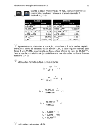 Hélio Ramalho - Inteligência Financeira HP12C 72
44A 26A
Usando as teclas financeiras da HP-12C, acionando convenção
exponencial, tendo em vista que o prazo da operação é
fracionário (1/12)
BANCO A
FUNÇÃO VISOR
42Af 34DFIN0,00
0,00
10.000 13APVVP
10.000,00
12 22A1/x 11AnFRAÇÃO
0,08
44ASTO 26AEEX 0,08 c
35 12AiANO(%)
35,00 c
15AFVVF
-10.253,24 c
BANCO B
FUNÇÃO VISOR
42Af 34DFIN0,00
0,00
10.000 13APVVP
10.000,00
12 22A1/x 11AnFRAÇÃO
0,08
44ASTO 26AEEX 0,08 c
33 12AiANO(%)
33,00 c
15AFVVF
-10.240,50 c
Aparentemente, contratar a operação com o banco B seria melhor negócio.
Entretanto, como as despesas extras somam 1,5%, o valor líquido liberado pelo
Banco B será $9.850, o que revela, ao final, a taxa efetiva de juros de 59,45% ANO
,
bem acima da taxa efetiva de juros do Banco A, que não cobra nenhuma despesa
acessória (X = 0).
Utilizando a fórmula da taxa efetiva de juros:
ief =
VF
VP - X
1/n
- 1
ief =
VF
VP - X
1
30/360
- 1
ief =
10.240,50
10.000-150
1
1/12
- 1
ief =
10.240,50
9.850,00
12
- 1
ief = 1,0396 12
- 1
ief = 0,5945 100x
ief = 59,45%ANO
Utilizando a calculadora HP12C:
 