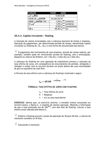 Hélio Ramalho - Inteligência Financeira HP12C 73
FUNÇÃO VISOR AÇÃO
42Af 35DREG 0,00 0,00
10240,50 36AENTER 10.240,50 VF
10000 36AENTER 150 - ÷ 1,04 ief
MÊS
(unitária)
12 22Ayx
1,59 ief
ANO
(unitária)
1 - 0,59 ief
ANO
(centesimal)
100 x 59,45 ief
ANO
(%)
20.4.3. Capital circulante – floating
A retenção de valores arrecadados com a cobrança bancária de títulos e impostos,
liberação de pagamentos, por determinado período de tempo, denominado capital
circulante ou floating (D1, D2...Dn), é uma forma de remuneração dos bancos.
O pagamento dos funcionários de uma empresa, através de contas salários, por
exemplo, também pode ser remunerado através do floating, com a antecipação,
bloqueio ou reserva do dinheiro, em 1 dia (D1), 2 dias (D2) ou 3 dias (D3).
A cobrança de floating em uma operação de empréstimo provoca a elevação da
taxa efetiva de juros, em conseqüência do encurtamento do período, obrigando o
tomador a contar com os recursos durante um prazo abaixo das suas necessidades
de giro ou equilíbrio de cash flow.
A fórmula da taxa efetiva com a cobrança de floating é mostrada a seguir:
ief = VF/VP
1
n-floating - 1
FÓRMULA: TAXA EFETIVA DE JUROS COM FLOATING
ief = Taxa efetiva de juros
X = Despesas
n = q/t ou taxa equivalente
EXERCÍCIO: Admita que, no exercício anterior, o tomador tivesse consultado um
terceiro banco, o Banco C, a respeito da mesma operação. Obtendo a informação
de que a taxa praticada era de 34%ANO
, com dois dias de floating. Calcule a taxa
efetiva anual cobrada pelo Banco C.
Embora o floating encurte o prazo da operação de 30 para 28 dias, o cálculo do
montante considera os 30 dias.
Calculando o montante:
 