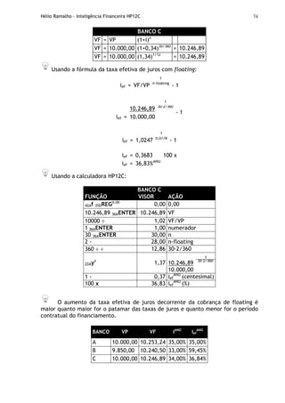 Hélio Ramalho - Inteligência Financeira HP12C 74
BANCO C
VF = VP (1+i)n
VF = 10.000,00 (1+0,34)30/360
= 10.246,89
VF = 10.000,00 (1,34)1/12
= 10.246,89
Usando a fórmula da taxa efetiva de juros com floating:
1
ief = VF/VP n-floating
- 1
1
10.246,89 30-2/360
ief = 10.000,00
- 1
1
ief = 1,0247 0,0778
- 1
ief = 0,3683 100 x
ief = 36,83%ANO
Usando a calculadora HP12C:
BANCO C
FUNÇÃO VISOR AÇÃO
42Af 35DREG0,00
0,00 0,00
10.246,89 36AENTER 10.246,89 VF
10000 ÷ 1,02 VF/VP
1 36AENTER 1,00 numerador
30 36AENTER 30,00 n
2 - 28,00 n-floating
360 ÷ ÷ 12,86 30-2/360
1
10.246,89 30-2/360
22Ayx
1,37
10.000,00
1 - 0,37 ief
ANO
(centesimal)
100 x 36,83 ief
ANO
(%)
O aumento da taxa efetiva de juros decorrente da cobrança de floating é
maior quanto maior for o patamar das taxas de juros e quanto menor for o período
contratual do financiamento.
BANCO VP VF iANO
ief
ANO
A 10.000,00 10.253,24 35,00% 35,00%
B 9.850,00 10.240,50 33,00% 59,45%
C 10.000,00 10.246,89 34,00% 36,84%
 