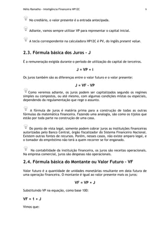 Hélio Ramalho - Inteligência Financeira HP12C 9
No crediário, o valor presente é a entrada antecipada.
Adiante, vamos sempre utilizar VP para representar o capital inicial.
A tecla correspondente na calculadora HP12C é PV, do inglês present value.
2.3. Fórmula básica dos Juros - J
É a remuneração exigida durante o período de utilização do capital de terceiros.
J = VP + i
Os juros também são as diferenças entre o valor futuro e o valor presente:
J = VF – VP
Como veremos adiante, os juros podem ser capitalizados segundo os regimes
simples ou compostos, ou até mesmo, com algumas condições mistas ou especiais,
dependendo da regulamentação que rege o assunto.
A fórmula de juros é matéria prima para a construção de todas as outras
fórmulas da matemática financeira. Fazendo uma analogia, são como os tijolos que
estão por toda parte na construção de uma casa.
Do ponto de vista legal, somente podem cobrar juros as instituições financeiras
autorizadas pelo Banco Central, órgão fiscalizador do Sistema Financeiro Nacional.
Existem outras fontes de recursos. Porém, nesses casos, não existe amparo legal, e
o tomador do empréstimo não terá a quem recorrer se for enganado.
Na contabilidade da instituição financeira, os juros são receitas operacionais.
Na empresa comercial, juros são despesas não operacionais.
2.4. Fórmula básica do Montante ou Valor Futuro – VF
Valor futuro é a quantidade de unidades monetárias resultante em data futura de
uma operação financeira. O montante é igual ao valor presente mais os juros:
VF = VP + J
Substituindo VP na equação, como base 100:
VF = 1 + J
Vimos que:
 