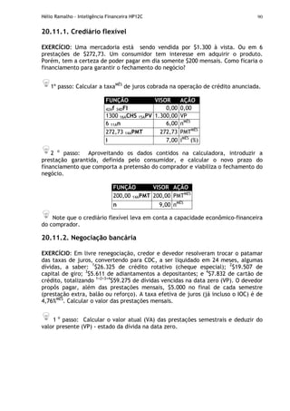 Hélio Ramalho - Inteligência Financeira HP12C 90
20.11.1. Crediário flexível
EXERCÍCIO: Uma mercadoria está sendo vendida por $1.300 à vista. Ou em 6
prestações de $272,73. Um consumidor tem interesse em adquirir o produto.
Porém, tem a certeza de poder pagar em dia somente $200 mensais. Como ficaria o
financiamento para garantir o fechamento do negócio?
1º passo: Calcular a taxaMÊS
de juros cobrada na operação de crédito anunciada.
FUNÇÃO VISOR AÇÃO
42Af 34DFI 0,00 0,00
1300 16ACHS 15APV 1.300,00 VP
6 11An 6,00 nMÊS
272,73 14APMT 272,73 PMTMÊS
i 7,00 iMÊS
(%)
2 o
passo: Aproveitando os dados contidos na calculadora, introduzir a
prestação garantida, definida pelo consumidor, e calcular o novo prazo do
financiamento que comporta a pretensão do comprador e viabiliza o fechamento do
negócio.
FUNÇÃO VISOR AÇÃO
200,00 14APMT 200,00 PMTMÊS
n 9,00 nMÊS
Note que o crediário flexível leva em conta a capacidade econômico-financeira
do comprador.
20.11.2. Negociação bancária
EXERCÍCIO: Em livre renegociação, credor e devedor resolveram trocar o patamar
das taxas de juros, convertendo para CDC, a ser liquidado em 24 meses, algumas
dívidas, a saber: 1
$26.325 de crédito rotativo (cheque especial); 2
$19.507 de
capital de giro; 3
$5.611 de adiantamentos a depositantes; e 4
$7.832 de cartão de
crédito, totalizando 1+2+3+4
$59.275 de dívidas vencidas na data zero (VP). O devedor
propôs pagar, além das prestações mensais, $5.000 no final de cada semestre
(prestação extra, balão ou reforço). A taxa efetiva de juros (já incluso o IOC) é de
4,76%MÊS
. Calcular o valor das prestações mensais.
1 o
passo: Calcular o valor atual (VA) das prestações semestrais e deduzir do
valor presente (VP) - estado da dívida na data zero.
 