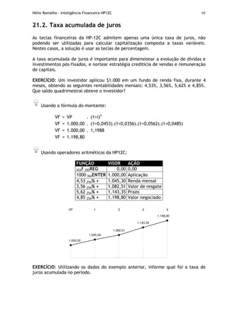 Hélio Ramalho - Inteligência Financeira HP12C 95
21.2. Taxa acumulada de juros
As teclas financeiras da HP-12C admitem apenas uma única taxa de juros, não
podendo ser utilizadas para calcular capitalização composta a taxas variáveis.
Nestes casos, a solução é usar as teclas de percentagem.
A taxa acumulada de juros é importante para dimensionar a evolução de dívidas e
investimentos pós-fixados, e nortear estratégia creditícia de vendas e remuneração
de capitais.
EXERCÍCIO: Um investidor aplicou $1.000 em um fundo de renda fixa, durante 4
meses, obtendo as seguintes rentabilidades mensais: 4,53%, 3,56%, 5,62% e 4,85%.
Que saldo quadrimestral obteve o investidor?
Usando a fórmula do montante:
VF = VP . (1+i)n
VF = 1.000,00 . (1+0,0453).(1+0,0356).(1+0,0562).(1+0,0485)
VF = 1.000,00 . 1,1988
VF = 1.198,80
Usando operadores aritméticos da HP12C:
FUNÇÃO VISOR AÇÃO
42Af 35DREG 0,00 0,00
1000 36AENTER 1.000,00 Aplicação
4,53 25A% + 1.045,30 Renda mensal
3,56 25A% + 1.082,51 Valor de resgate
5,62 25A% + 1.143,35 Prazo
4,85 25A% + 1.198,80 Valor negociado
1.082,51
1.143,35
1.198,80
1.000,00
1.045,30
VP 1 2 3 4
EXERCÍCIO: Utilizando os dados do exemplo anterior, informe qual foi a taxa de
juros acumulada no período.
 