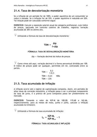Hélio Ramalho - Inteligência Financeira HP12C 97
21.4. Taxa de desvalorização monetária
Se a inflação de um período for de 100%, o poder aquisitivo de um consumidor se
reduz à metade. Se a inflação for de 25%, o poder aquisitivo é reduzido em 20%.
Tal relação pode ser calculada conforme segue:
EXERCÍCIO: Calcule a reposição salarial anual da categoria profissional, cujo índice
de preços, pactuado em contrato coletivo de trabalho, registrou variação
acumulada de 30% no último ano.
Utilizando a fórmula da taxa de desvalorização monetária:
ip
TDM =
1+ ip
FÓRMULA: TAXA DE DESVALORIZAÇÃO MONETÁRIA
ip = Variação decimal do índice de preços
Como vimos até aqui, variação decimal é a forma percentual dividida por 100.
O índice de preços pode ser qualquer, permitido em lei, contratado entre as
partes.
TDM =
0,3
1+0,3
TDM = 0,23 100x
TDM = 23%
21.5. Taxa acumulada de inflação
A inflação ocorre sob o regime de capitalização composta. Assim, em períodos de
altas taxas de correção monetária, a inflação passa a ser o principal componente
da taxa de juros, e a prática de juros compostos passa ser predominante no
mercado.
EXERCÍCIO: Tomando o valor do IGP-M de 100,00, 119,68 e 162,66,
respectivamente, para os meses de maio, junho e julho, calcular a inflação
acumulada no trimestre.
Utilizando a fórmula da taxa acumulada de inflação:
IGP-Mt
Iac =
IGP-Mt-n
- 1
FÓRMULA: TAXA ACUMULADA E INFLAÇÃO
 