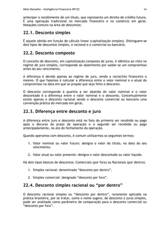 Hélio Ramalho - Inteligência Financeira HP12C 99
antecipar o recebimento de um título, que representa um direito de crédito futuro.
É uma operação tradicional no mercado financeiro e no comércio em geral.
Notações comuns na área de descontos:
22.1. Desconto simples
É aquele obtido em função de cálculo linear (capitalização simples). Distinguem-se
dois tipos de descontos simples, o racional e o comercial ou bancário.
22.2. Desconto composto
O conceito de desconto, em capitalização composta de juros, é idêntico ao visto no
regime de juro simples, corresponde ao abatimento por saldar-se um compromisso
antes do seu vencimento.
A diferença é devida apenas ao regime de juro, sendo o raciocínio financeiro o
mesmo. O que fazemos é calcular a diferença entre o valor nominal e o atual do
compromisso na data em que se propõe que seja feito o desconto.
O desconto corresponde à quantia a ser abatida do valor nominal e o valor
descontado é a diferença entre o valor nominal e o desconto. Conceitualmente
existe apenas o desconto racional sendo o desconto comercial ou bancário uma
convenção prática do mercado em geral.
22.3. Diferença entre desconto e juro
A diferença entre juro e desconto está no fato do primeiro ser recebido ou pago
após o decurso do prazo da operação e o segundo ser recebido ou pago
antecipadamente, no ato do fechamento da operação.
Quando operamos com desconto, é comum utilizarmos os seguintes termos:
1. Valor nominal ou valor futuro: designa o valor do título, na data do seu
vencimento.
2. Valor atual ou valor presente: designa o valor descontado ou valor líquido.
Há dois tipos básicos de descontos: Comerciais (por fora) ou Racionais (por dentro).
1. Simples racional: denominado “desconto por dentro”.
2. Simples comercial: designado “desconto por fora”.
22.4. Desconto simples racional ou “por dentro”
O desconto racional simples ou “desconto por dentro”, raramente aplicado na
prática brasileira, por se tratar, como o nome sugere, de desconto a juros simples,
pode ser analisado como parâmetro de comparação para o desconto comercial ou
“desconto por fora”.
 